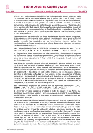 Boletín Oficial de Castilla y León
Núm. 190 Pág. 49871
Viernes, 30 de septiembre de 2022
Por otro lado, en la diversidad del patrimonio cultural y artístico se dan diferentes tipos
de relaciones: desde las influencias entre estilos, separados o no en el tiempo, hasta
la permanencia de ciertos elementos de un periodo a otro, pasando por las reacciones,
rechazos o subversiones que genera un estilo o corriente concreta. El estudio,
conocimiento e identificación de los fenómenos que condicionan las relaciones entre
obras o estilos, abordado a partir de diversas fuentes analógicas y digitales, permite al
alumnado analizar con mayor criterio y profundidad cualquier producción artística. De
esta manera, se generan conexiones que permiten alcanzar una visión más aguda de
la obra en su contexto.
Las conclusiones del análisis de las obras realizadas en distintos medios y soportes,
que darán lugar a producciones orales, escritas o multimodales en las que el alumnado
pueda compartir los resultados de su investigación, permiten valorar las
manifestaciones artísticas como testimonio cultural de su época y también como parte
de la totalidad del patrimonio.
Esta competencia específica se conecta con los siguientes descriptores: CCL1, CCL2,
CCL3, STEM1, STEM4, CD1, CD2, CPSAA1.2, CPSAA4, CC1, CCEC1, CCEC2.
5. Comprender el poder comunicativo del arte, identificando y reconociendo el reflejo de
las experiencias vitales en diferentes producciones, para valorar la expresión artística
como herramienta potenciadora de la creatividad, la imaginación, la autoestima y el
crecimiento personal.
Los diferentes lenguajes característicos de la creación artística suponen una gran
herramienta para transmitir tanto ideas y conceptos como sentimientos y emociones.
Pero el significado del arte, como en todo acto comunicativo, es el resultado de la
combinación de la expresión del artista y la recepción de la obra por parte del público.
El conocimiento y la práctica de esta doble dimensión de los lenguajes artísticos
permiten al alumnado profundizar en los análisis de las producciones artísticas,
expresando y compartiendo lo experimentado ante todo tipo de obras. Igualmente, al
conectar sus experiencias vitales con los productos artísticos, el alumnado puede
considerar la expresión artística como un medio para desarrollar la creatividad, la
imaginación, la autoestima y el crecimiento personal.
Esta competencia específica se conecta con los siguientes descriptores: CCL1,
STEM2, CPSAA1.1, CPSAA1.2, CPSAA3.1, CC1, CCEC2, CCEC3.1.
6. Interpretar diversas creaciones artísticas a partir del estudio de su forma, su
significado, su contexto de creación y su recepción, para desarrollar la sensibilidad y el
sentido crítico y para apreciar la diversidad de percepciones y opiniones ante las
producciones artísticas.
El estudio de la forma, el significado y el contexto destacan entre los aspectos básicos
del análisis de las producciones artísticas y, además, son también relevantes en el
análisis de su recepción. Su identificación permite al alumnado avanzar con criterio
hacia un nivel superior de acercamiento a la obra: la interpretación, que supone, a partir
del análisis anterior, vincular la producción artística a elementos ajenos a ella que
pueden encontrarse en diferentes campos del conocimiento. La interpretación requiere
de un ejercicio de incorporación, no solamente de ideas y conocimientos propios, sino
también de sentimientos y emociones. De esta forma, se hace posible que la obra
resulte algo vivo para el alumnado, haciéndola suya y convirtiéndola en un objeto
dinamizador del diálogo y de la pluralidad de opiniones, así como favorecedor de la
empatía. La interpretación enriquece la creatividad del alumnado. Al valorar diferentes
puntos de vista, este aprende a desarrollar la sensibilidad y el sentido crítico y a apreciar
CV: BOCYL-D-30092022-4
 