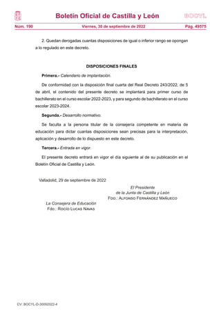 Boletín Oficial de Castilla y León
Núm. 190 Pág. 49575
Viernes, 30 de septiembre de 2022
2. Quedan derogadas cuantas disposiciones de igual o inferior rango se opongan
a lo regulado en este decreto.
DISPOSICIONES FINALES
Primera.- Calendario de implantación.
De conformidad con la disposición final cuarta del Real Decreto 243/2022, de 5
de abril, el contenido del presente decreto se implantará para primer curso de
bachillerato en el curso escolar 2022-2023, y para segundo de bachillerato en el curso
escolar 2023-2024.
Segunda.- Desarrollo normativo.
Se faculta a la persona titular de la consejería competente en materia de
educación para dictar cuantas disposiciones sean precisas para la interpretación,
aplicación y desarrollo de lo dispuesto en este decreto.
Tercera.- Entrada en vigor.
El presente decreto entrará en vigor el día siguiente al de su publicación en el
Boletín Oficial de Castilla y León.
Valladolid, a 29 de septiembre de 2022
EL PRESIDENTE
DE LA JUNTA DE
CASTILLA Y LEÓN
LA CONSEJERA Fdo.: Alfonso Fernández
Mañueco
DE EDUCACIÓN
Fdo.: Rocío Lucas Navas
Valladolid, 29 de septiembre de 2022
El Presidente
de la Junta de Castilla y León
Fdo.: Alfonso Fernández Mañueco
La Consejera de Educación
Fdo.: Rocío Lucas Navas
CV: BOCYL-D-30092022-4
 