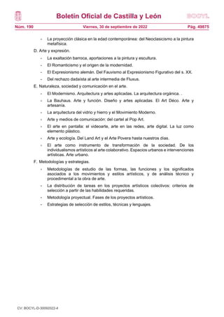 Boletín Oficial de Castilla y León
Núm. 190 Pág. 49875
Viernes, 30 de septiembre de 2022
- La proyección clásica en la edad contemporánea: del Neoclasicismo a la pintura
metafísica.
D. Arte y expresión.
- La exaltación barroca, aportaciones a la pintura y escultura.
- El Romanticismo y el origen de la modernidad.
- El Expresionismo alemán. Del Fauvismo al Expresionismo Figurativo del s. XX.
- Del rechazo dadaísta al arte intermedia de Fluxus.
E. Naturaleza, sociedad y comunicación en el arte.
- El Modernismo. Arquitectura y artes aplicadas. La arquitectura orgánica. .
- La Bauhaus. Arte y función. Diseño y artes aplicadas. El Art Déco. Arte y
artesanía.
- La arquitectura del vidrio y hierro y el Movimiento Moderno.
- Arte y medios de comunicación: del cartel al Pop Art.
- El arte en pantalla: el videoarte, arte en las redes, arte digital. La luz como
elemento plástico.
- Arte y ecología. Del Land Art y el Arte Povera hasta nuestros días.
- El arte como instrumento de transformación de la sociedad. De los
individualismos artísticos al arte colaborativo. Espacios urbanos e intervenciones
artísticas. Arte urbano.
F. Metodologías y estrategias.
- Metodologías de estudio de las formas, las funciones y los significados
asociados a los movimientos y estilos artísticos, y de análisis técnico y
procedimental a la obra de arte.
- La distribución de tareas en los proyectos artísticos colectivos: criterios de
selección a partir de las habilidades requeridas.
- Metodología proyectual. Fases de los proyectos artísticos.
- Estrategias de selección de estilos, técnicas y lenguajes.
CV: BOCYL-D-30092022-4
 