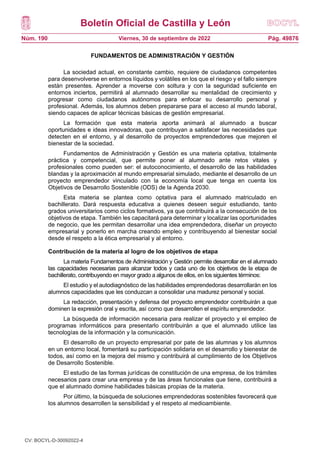 Boletín Oficial de Castilla y León
Núm. 190 Pág. 49876
Viernes, 30 de septiembre de 2022
FUNDAMENTOS DE ADMINISTRACIÓN Y GESTIÓN
La sociedad actual, en constante cambio, requiere de ciudadanos competentes
para desenvolverse en entornos líquidos y volátiles en los que el riesgo y el fallo siempre
están presentes. Aprender a moverse con soltura y con la seguridad suficiente en
entornos inciertos, permitirá al alumnado desarrollar su mentalidad de crecimiento y
progresar como ciudadanos autónomos para enfocar su desarrollo personal y
profesional. Además, los alumnos deben prepararse para el acceso al mundo laboral,
siendo capaces de aplicar técnicas básicas de gestión empresarial.
La formación que esta materia aporta animará al alumnado a buscar
oportunidades e ideas innovadoras, que contribuyan a satisfacer las necesidades que
detecten en el entorno, y al desarrollo de proyectos emprendedores que mejoren el
bienestar de la sociedad.
Fundamentos de Administración y Gestión es una materia optativa, totalmente
práctica y competencial, que permite poner al alumnado ante retos vitales y
profesionales como pueden ser: el autoconocimiento, el desarrollo de las habilidades
blandas y la aproximación al mundo empresarial simulado, mediante el desarrollo de un
proyecto emprendedor vinculado con la economía local que tenga en cuenta los
Objetivos de Desarrollo Sostenible (ODS) de la Agenda 2030.
Esta materia se plantea como optativa para el alumnado matriculado en
bachillerato. Dará respuesta educativa a quienes deseen seguir estudiando, tanto
grados universitarios como ciclos formativos, ya que contribuirá a la consecución de los
objetivos de etapa. También les capacitará para determinar y localizar las oportunidades
de negocio, que les permitan desarrollar una idea emprendedora, diseñar un proyecto
empresarial y ponerlo en marcha creando empleo y contribuyendo al bienestar social
desde el respeto a la ética empresarial y al entorno.
Contribución de la materia al logro de los objetivos de etapa
La materia Fundamentos de Administración y Gestión permite desarrollar en el alumnado
las capacidades necesarias para alcanzar todos y cada uno de los objetivos de la etapa de
bachillerato, contribuyendo en mayor grado a algunos de ellos, en los siguientes términos:
El estudio y el autodiagnóstico de las habilidades emprendedoras desarrollarán en los
alumnos capacidades que les conduzcan a consolidar una madurez personal y social.
La redacción, presentación y defensa del proyecto emprendedor contribuirán a que
dominen la expresión oral y escrita, así como que desarrollen el espíritu emprendedor.
La búsqueda de información necesaria para realizar el proyecto y el empleo de
programas informáticos para presentarlo contribuirán a que el alumnado utilice las
tecnologías de la información y la comunicación.
El desarrollo de un proyecto empresarial por pate de las alumnas y los alumnos
en un entorno local, fomentará su participación solidaria en el desarrollo y bienestar de
todos, así como en la mejora del mismo y contribuirá al cumplimiento de los Objetivos
de Desarrollo Sostenible.
El estudio de las formas jurídicas de constitución de una empresa, de los trámites
necesarios para crear una empresa y de las áreas funcionales que tiene, contribuirá a
que el alumnado domine habilidades básicas propias de la materia.
Por último, la búsqueda de soluciones emprendedoras sostenibles favorecerá que
los alumnos desarrollen la sensibilidad y el respeto al medioambiente.
CV: BOCYL-D-30092022-4
 