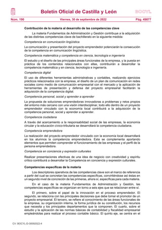 Boletín Oficial de Castilla y León
Núm. 190 Pág. 49877
Viernes, 30 de septiembre de 2022
Contribución de la materia al desarrollo de las competencias clave
La materia Fundamentos de Administración y Gestión contribuye a la adquisición
de las distintas competencias clave de bachillerato en la siguiente medida:
Competencia en comunicación lingüística
La comunicación y presentación del proyecto emprendedor potenciarán la consecución
de la competencia en comunicación lingüística.
Competencia matemática y competencia en ciencia, tecnología e ingeniería
El estudio y el diseño de las principales áreas funcionales de la empresa, y la puesta en
práctica de los contenidos relacionados con ellas, contribuirán a desarrollar la
competencia matemática y en ciencia, tecnología e ingeniería.
Competencia digital
El uso de diferentes herramientas administrativas y contables, realizando ejercicios
prácticos relacionados con la empresa, el diseño de un plan de comunicación en redes
sociales como medio de comunicación empresarial con el mercado y la aplicación de
herramientas de presentación y defensa del proyecto empresarial facilitarán la
adquisición de la competencia digital.
Competencia personal, social y aprender a aprender
La propuesta de soluciones emprendedoras innovadoras a problemas y retos propios
del entorno más cercano con una visión interdisciplinar, todo ello dentro de un proyecto
emprendedor vinculado con la economía local contribuirá a la adquisición de la
competencia personal, social y aprender a aprender.
Competencia ciudadana
A través del acercamiento a la responsabilidad social de las empresas, la economía
circular y la educación cívico-tributaria se desarrollará la competencia ciudadana.
Competencia emprendedora
La realización del proyecto emprendedor vinculado con la economía local desarrollará
en los alumnos la competencia emprendedora. Esta se complementa aportando
elementos que permiten comprender el funcionamiento de las empresas y el perfil de la
persona emprendedora.
Competencia en conciencia y expresión culturales
Realizar presentaciones efectivas de una idea de negocio con creatividad y espíritu
crítico contribuirá a desarrollar la Competencia en conciencia y expresión culturales.
Competencias específicas de la materia
Los descriptores operativos de las competencias clave son el marco de referencia
a partir del cual se concretan las competencias específicas, convirtiéndose así éstas en
un segundo nivel de concreción de las primeras, ahora sí, específicas para cada materia.
En el caso de la materia Fundamentos de Administración y Gestión, las
competencias específicas se organizan en torno a seis ejes que se relacionan entre sí.
El primero, sobre el papel de la innovación en el proceso emprendedor. El
segundo, se relaciona con las principales decisiones que debe tomar el promotor de un
proyecto empresarial. El tercero, se refiere al conocimiento de las áreas funcionales de
la empresa, su organización interna, la forma jurídica de su constitución, los recursos
que necesita y los principales departamentos que la componen. El cuarto, sobre el
estudio y la aplicación de las normas básicas de contabilidad y fiscalidad empresarial
empleándolas para realizar el proceso contable básico. El quinto eje, se centra en el
CV: BOCYL-D-30092022-4
 