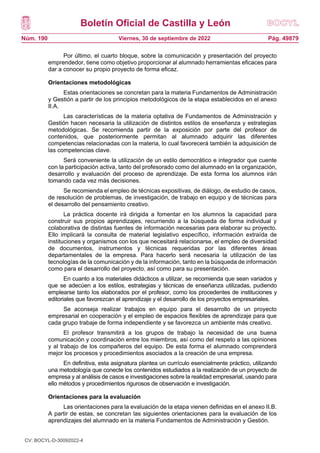 Boletín Oficial de Castilla y León
Núm. 190 Pág. 49879
Viernes, 30 de septiembre de 2022
Por último, el cuarto bloque, sobre la comunicación y presentación del proyecto
emprendedor, tiene como objetivo proporcionar al alumnado herramientas eficaces para
dar a conocer su propio proyecto de forma eficaz.
Orientaciones metodológicas
Estas orientaciones se concretan para la materia Fundamentos de Administración
y Gestión a partir de los principios metodológicos de la etapa establecidos en el anexo
II.A.
Las características de la materia optativa de Fundamentos de Administración y
Gestión hacen necesaria la utilización de distintos estilos de enseñanza y estrategias
metodológicas. Se recomienda partir de la exposición por parte del profesor de
contenidos, que posteriormente permitan al alumnado adquirir las diferentes
competencias relacionadas con la materia, lo cual favorecerá también la adquisición de
las competencias clave.
Será conveniente la utilización de un estilo democrático e integrador que cuente
con la participación activa, tanto del profesorado como del alumnado en la organización,
desarrollo y evaluación del proceso de aprendizaje. De esta forma los alumnos irán
tomando cada vez más decisiones.
Se recomienda el empleo de técnicas expositivas, de diálogo, de estudio de casos,
de resolución de problemas, de investigación, de trabajo en equipo y de técnicas para
el desarrollo del pensamiento creativo.
La práctica docente irá dirigida a fomentar en los alumnos la capacidad para
construir sus propios aprendizajes, recurriendo a la búsqueda de forma individual y
colaborativa de distintas fuentes de información necesarias para elaborar su proyecto.
Ello implicará la consulta de material legislativo específico, información extraída de
instituciones y organismos con los que necesitará relacionarse, el empleo de diversidad
de documentos, instrumentos y técnicas requeridas por las diferentes áreas
departamentales de la empresa. Para hacerlo será necesaria la utilización de las
tecnologías de la comunicación y de la información, tanto en la búsqueda de información
como para el desarrollo del proyecto, así como para su presentación.
En cuanto a los materiales didácticos a utilizar, se recomienda que sean variados y
que se adecúen a los estilos, estrategias y técnicas de enseñanza utilizadas, pudiendo
emplearse tanto los elaborados por el profesor, como los procedentes de instituciones y
editoriales que favorezcan el aprendizaje y el desarrollo de los proyectos empresariales.
Se aconseja realizar trabajos en equipo para el desarrollo de un proyecto
empresarial en cooperación y el empleo de espacios flexibles de aprendizaje para que
cada grupo trabaje de forma independiente y se favorezca un ambiente más creativo.
El profesor transmitirá a los grupos de trabajo la necesidad de una buena
comunicación y coordinación entre los miembros, así como del respeto a las opiniones
y al trabajo de los compañeros del equipo. De esta forma el alumnado comprenderá
mejor los procesos y procedimientos asociados a la creación de una empresa.
En definitiva, esta asignatura plantea un currículo esencialmente práctico, utilizando
una metodología que conecte los contenidos estudiados a la realización de un proyecto de
empresa y al análisis de casos e investigaciones sobre la realidad empresarial, usando para
ello métodos y procedimientos rigurosos de observación e investigación.
Orientaciones para la evaluación
Las orientaciones para la evaluación de la etapa vienen definidas en el anexo II.B.
A partir de estas, se concretan las siguientes orientaciones para la evaluación de los
aprendizajes del alumnado en la materia Fundamentos de Administración y Gestión.
CV: BOCYL-D-30092022-4
 