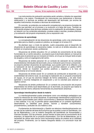 Boletín Oficial de Castilla y León
Núm. 190 Pág. 49880
Viernes, 30 de septiembre de 2022
Los instrumentos de evaluación asociados serán variados y dotados de capacidad
diagnóstica y de mejora. Prevalecerán los instrumentos que pertenezcan a técnicas
observación y a técnicas de análisis del desempeño del alumnado, por encima de
aquellos instrumentos vinculados a técnicas de rendimiento.
En concreto, se pretende una evaluación competencial y se propone el empleo de
registros que permitan ver el proceso y su evolución a lo largo del curso. También se
recomienda emplear otras técnicas variadas como la realización de actividades y tareas
en relación con los contenidos estudiados, pruebas orales o escritas, pruebas prácticas
y la evaluación del proyecto empresarial y de su exposición oral.
Situaciones de aprendizaje
La conceptualización de las situaciones de aprendizaje, junto a las orientaciones
generales para su diseño y puesta en práctica, se recogen en el anexo II.C.
Se plantean aquí, a modo de ejemplo, cuatro propuestas para el desarrollo de
situaciones de aprendizaje en escenarios reales, no solo en el ámbito educativo, sino
también en el personal, social y profesional.
Situaciones de ámbito educativo: En un contexto de conocimiento de las áreas
funcionales de un centro educativo, se propone que el alumnado elabore un manual de
acogida para el personal que se incorpore al mismo, en el que se incluyan tanto el plan
de acogida y como el organigrama del centro.
Situaciones de ámbito personal: En un contexto de valoración de las actitudes
emprendedoras individuales del alumnado y de su motivación para innovar y emprender,
se propone plantear situaciones de aprendizaje, que pueden partir de la reflexión y de
la realización de test de autodiagnóstico que le permitan elaborar un gráfico DAFO
personal, donde se muestren sus puntos positivos y negativos a la hora de
desenvolverse en el mundo laboral.
Situaciones de ámbito social: En un contexto de contribución al desarrollo y a la
sostenibilidad del entorno local, se aconseja la realización de un proyecto empresarial
en equipo, en el que los alumnos trabajen de forma colaborativa, y de este modo
aprendan a reunirse trabajando en cooperación y con la voluntad para alcanzar un
objetivo común.
Situaciones de ámbito profesional: En un contexto de comunicación del proyecto
emprendedor de ámbito local desarrollado por el alumnado, se propone que realice la
defensa oral del mismo utilizando herramientas de presentación atractivas.
Aprendizaje interdisciplinar desde la materia
La interdisciplinariedad puede entenderse como una estrategia pedagógica que
implica la interacción de varias disciplinas. El aprendizaje interdisciplinar proporciona al
alumnado oportunidades para utilizar conocimientos y destrezas relacionadas con dos
o más materias. A su vez, le permite aplicar capacidades en un contexto significativo,
desarrollando su habilidad para pensar, razonar y transferir conocimientos,
procedimientos y actitudes de una materia a otra.
Fundamentos de Administración y Gestión se relaciona interdisciplinarmente con
el resto de las materias del área de Economía que se pueden cursar en bachillerato, con
las de Matemáticas y con la materia Geografía del bachillerato de Humanidades y
Ciencias Sociales. Con las primeras, porque sientan la base para el conocimiento de la
empresa y el desarrollo de un proyecto emprendedor. Con las de Matemáticas, por la
necesidad de utilizar esta ciencia como herramienta básica de análisis de la viabilidad
del proyecto. Finalmente, con la materia Geografía debido a la concreción local del
mismo.
CV: BOCYL-D-30092022-4
 