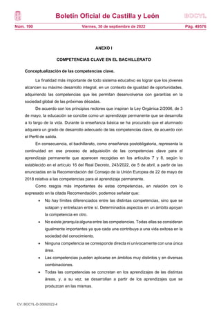 Boletín Oficial de Castilla y León
Núm. 190 Pág. 49576
Viernes, 30 de septiembre de 2022
ANEXO I
COMPETENCIAS CLAVE EN EL BACHILLERATO
Conceptualización de las competencias clave.
La finalidad más importante de todo sistema educativo es lograr que los jóvenes
alcancen su máximo desarrollo integral, en un contexto de igualdad de oportunidades,
adquiriendo las competencias que les permitan desenvolverse con garantías en la
sociedad global de las próximas décadas.
De acuerdo con los principios rectores que inspiran la Ley Orgánica 2/2006, de 3
de mayo, la educación se concibe como un aprendizaje permanente que se desarrolla
a lo largo de la vida. Durante la enseñanza básica se ha procurado que el alumnado
adquiera un grado de desarrollo adecuado de las competencias clave, de acuerdo con
el Perfil de salida.
En consecuencia, el bachillerato, como enseñanza postobligatoria, representa la
continuidad en ese proceso de adquisición de las competencias clave para el
aprendizaje permanente que aparecen recogidas en los artículos 7 y 8, según lo
establecido en el artículo 16 del Real Decreto, 243/2022, de 5 de abril, a partir de las
enunciadas en la Recomendación del Consejo de la Unión Europea de 22 de mayo de
2018 relativa a las competencias para el aprendizaje permanente.
Como rasgos más importantes de estas competencias, en relación con lo
expresado en la citada Recomendación, podemos señalar que:
 No hay límites diferenciados entre las distintas competencias, sino que se
solapan y entrelazan entre sí. Determinados aspectos en un ámbito apoyan
la competencia en otro.
 No existe jerarquía alguna entre las competencias. Todas ellas se consideran
igualmente importantes ya que cada una contribuye a una vida exitosa en la
sociedad del conocimiento.
 Ninguna competencia se corresponde directa ni unívocamente con una única
área.
 Las competencias pueden aplicarse en ámbitos muy distintos y en diversas
combinaciones.
 Todas las competencias se concretan en los aprendizajes de las distintas
áreas, y, a su vez, se desarrollan a partir de los aprendizajes que se
produzcan en las mismas.
CV: BOCYL-D-30092022-4
 