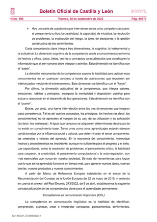 Boletín Oficial de Castilla y León
Núm. 190 Pág. 49577
Viernes, 30 de septiembre de 2022
 Hay una serie de cuestiones que intervienen en las ocho competencias clave:
el pensamiento crítico, la creatividad, la capacidad de iniciativa, la resolución
de problemas, la evaluación del riesgo, la toma de decisiones y la gestión
constructiva de los sentimientos.
Cada competencia clave integra tres dimensiones, la cognitiva, la instrumental y
la actitudinal. La dimensión cognitiva de la competencia alude a conocimientos en forma
de hechos y cifras, datos, ideas, teorías o conceptos ya establecidos que constituyen la
información que el ser humano debe integrar y asimilar. Esta dimensión se identifica con
el “saber”.
La dimisión instrumental de la competencia supone la habilidad para aplicar esos
conocimientos en un quehacer concreto a través de operaciones que requieren ser
interiorizadas mediante el entrenamiento. Esta dimensión se identifica con el “hacer”.
Por último, la dimensión actitudinal de la competencia, que integra valores,
emociones, hábitos y principios, incorpora la mentalidad y disposición positiva para
actuar o reaccionar en el desarrollo de las operaciones. Esta dimensión se identifica con
el “querer”.
Existe, por tanto, una fuerte interrelación entre las tres dimensiones que integran
cada competencia. Tal es así que los conceptos, los principios, los hechos (es decir, los
conocimientos) no se aprenden al margen de su uso, de su utilización y su aplicación
(es decir, las destrezas). Al igual que tampoco se adquieren determinadas destrezas de
no existir un conocimiento base. Tanto unos como otros aprendizajes estarán siempre
condicionados por la influencia social y cultural, que determinarán el tercer componente,
las creencias y valores del aprendiz. En la economía del conocimiento, memorizar
hechos y procedimientos es importante, aunque no suficiente para el progreso y el éxito.
Las capacidades, como la resolución de problemas, el pensamiento crítico, la habilidad
para cooperar, la creatividad, el pensamiento computacional o la autorregulación, son
más esenciales que nunca en nuestra sociedad. Se trata de herramientas para lograr
que lo que se ha aprendido funcione en tiempo real, para generar nuevas ideas, nuevas
teorías, nuevos productos y nuevos conocimientos.
A partir del Marco de Referencia Europeo establecido en el anexo de la
Recomendación del Consejo de la Unión Europea de 22 de mayo de 2018, y teniendo
en cuenta el anexo I del Real Decreto 243/2022, de 5 de abril, establecemos la siguiente
conceptualización de las competencias clave para el aprendizaje permanente:
Competencia en comunicación lingüística (CCL)
La competencia en comunicación lingüística es la habilidad de identificar,
comprender, expresar, crear e interpretar conceptos, pensamientos, sentimientos,
CV: BOCYL-D-30092022-4
 