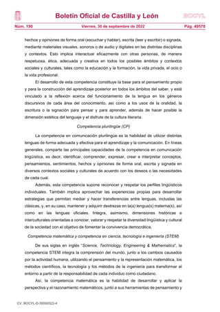 Boletín Oficial de Castilla y León
Núm. 190 Pág. 49578
Viernes, 30 de septiembre de 2022
hechos y opiniones de forma oral (escuchar y hablar), escrita (leer y escribir) o signada,
mediante materiales visuales, sonoros o de audio y digitales en las distintas disciplinas
y contextos. Esto implica interactuar eficazmente con otras personas, de manera
respetuosa, ética, adecuada y creativa en todos los posibles ámbitos y contextos
sociales y culturales, tales como la educación y la formación, la vida privada, el ocio o
la vida profesional.
El desarrollo de esta competencia constituye la base para el pensamiento propio
y para la construcción del aprendizaje posterior en todos los ámbitos del saber, y está
vinculado a la reflexión acerca del funcionamiento de la lengua en los géneros
discursivos de cada área del conocimiento, así como a los usos de la oralidad, la
escritura o la signación para pensar y para aprender, además de hacer posible la
dimensión estética del lenguaje y el disfrute de la cultura literaria.
Competencia plurilingüe (CP)
La competencia en comunicación plurilingüe es la habilidad de utilizar distintas
lenguas de forma adecuada y efectiva para el aprendizaje y la comunicación. En líneas
generales, comparte las principales capacidades de la competencia en comunicación
lingüística, es decir, identificar, comprender, expresar, crear e interpretar conceptos,
pensamientos, sentimientos, hechos y opiniones de forma oral, escrita y signada en
diversos contextos sociales y culturales de acuerdo con los deseos o las necesidades
de cada cual.
Además, esta competencia supone reconocer y respetar los perfiles lingüísticos
individuales. También implica aprovechar las experiencias propias para desarrollar
estrategias que permitan mediar y hacer transferencias entre lenguas, incluidas las
clásicas, y, en su caso, mantener y adquirir destrezas en la(s) lengua(s) materna(s), así
como en las lenguas oficiales. Integra, asimismo, dimensiones históricas e
interculturales orientadas a conocer, valorar y respetar la diversidad lingüística y cultural
de la sociedad con el objetivo de fomentar la convivencia democrática.
Competencia matemática y competencia en ciencia, tecnología e ingeniería (STEM)
De sus siglas en inglés “Science, Technology, Engineering & Mathematics”, la
competencia STEM integra la comprensión del mundo, junto a los cambios causados
por la actividad humana, utilizando el pensamiento y la representación matemática, los
métodos científicos, la tecnología y los métodos de la ingeniería para transformar el
entorno a partir de la responsabilidad de cada individuo como ciudadano.
Así, la competencia matemática es la habilidad de desarrollar y aplicar la
perspectiva y el razonamiento matemáticos, junto a sus herramientas de pensamiento y
CV: BOCYL-D-30092022-4
 