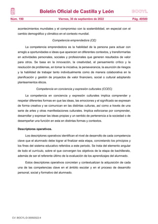 Boletín Oficial de Castilla y León
Núm. 190 Pág. 49580
Viernes, 30 de septiembre de 2022
acontecimientos mundiales y el compromiso con la sostenibilidad, en especial con el
cambio demográfico y climático en el contexto mundial.
Competencia emprendedora (CE)
La competencia emprendedora es la habilidad de la persona para actuar con
arreglo a oportunidades e ideas que aparecen en diferentes contextos, y transformarlas
en actividades personales, sociales y profesionales que generen resultados de valor
para otros. Se basa en la innovación, la creatividad, el pensamiento crítico y la
resolución de problemas, en tomar la iniciativa, la perseverancia, la asunción de riesgos
y la habilidad de trabajar tanto individualmente como de manera colaborativa en la
planificación y gestión de proyectos de valor financiero, social o cultural adoptando
planteamientos éticos.
Competencia en conciencia y expresión culturales (CCEC)
La competencia en conciencia y expresión culturales implica comprender y
respetar diferentes formas en que las ideas, las emociones y el significado se expresan
de forma creativa y se comunican en las distintas culturas, así como a través de una
serie de artes y otras manifestaciones culturales. Implica esforzarse por comprender,
desarrollar y expresar las ideas propias y un sentido de pertenencia a la sociedad o de
desempeñar una función en esta en distintas formas y contextos.
Descriptores operativos.
Los descriptores operativos identifican el nivel de desarrollo de cada competencia
clave que el alumnado debe lograr al finalizar esta etapa, concretando los principios y
los fines del sistema educativo referidos a este periodo. Se trata del elemento angular
de todo el currículo, sobre el que convergen los objetivos de la etapa de bachillerato,
además de ser el referente último de la evaluación de los aprendizajes del alumnado.
Estos descriptores operativos concretan y contextualizan la adquisición de cada
una de las competencias clave en el ámbito escolar y en el proceso de desarrollo
personal, social y formativo del alumnado.
CV: BOCYL-D-30092022-4
 