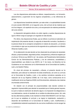 Boletín Oficial de Castilla y León
Núm. 190 Pág. 49546
Viernes, 30 de septiembre de 2022
Las dos disposiciones adicionales se refieren, respectivamente, a la formación,
asesoramiento y supervisión de los órganos competentes y a las referencias de
género.
Las disposiciones transitorias atienden, por este orden, a la aplicabilidad durante
el curso escolar 2022-2023, en el segundo curso, del currículo de las materias que
en él se integran, a la repetición de curso y a la recuperación de materias pendientes
del curso anterior.
La disposición derogatoria afecta a la orden vigente y cuantas disposiciones de
igual o inferior rango se opongan a lo regulado en este decreto.
Por último, tres disposiciones finales, que se refieren, la primera al calendario de
implantación del presente decreto, la segunda al desarrollo normativo, facultando a
la persona titular de la consejería competente en materia de educación, y la tercera
a la entrada en vigor que se producirá al día siguiente de su publicación en el Boletín
Oficial de Castilla y León.
En la elaboración de este decreto se han observado los principios de necesidad,
eficacia, proporcionalidad, seguridad jurídica, transparencia y eficiencia exigidos por
el artículo 129 de la Ley 39/2015, de 1 de octubre, del Procedimiento Administrativo
Común de las Administraciones Públicas, y los de coherencia, accesibilidad y
responsabilidad, que añade la Ley 2/2010, de 11 de marzo, de Derechos de los
Ciudadanos en sus relaciones con la Administración de la Comunidad de Castilla y
León y de Gestión Pública.
En virtud del principio de necesidad y eficacia, el presente decreto se ha
elaborado, para adecuar la ordenación de estas enseñanzas, así como su currículo
en la Comunidad de Castilla y León, a los cambios normativos operados en la
redacción de la Ley Orgánica 2/2006, de 3 de mayo, como consecuencia de la
modificación de la Ley Orgánica 2/2020, de 29 de diciembre, afectando a las materias
enumeradas anteriormente.
En relación con el principio de proporcionalidad, este decreto contiene la
regulación imprescindible para atender la necesidad que el interés general requiere,
la cual no implica la restricción de derecho alguno o la imposición de obligaciones a
sus destinatarios, siendo el resultado de un análisis de alternativas previo. Así, ante
las dos alternativas posibles, la de mantener la Orden EDU/363/2015, de 4 de mayo,
por la que se establece el currículo y se regula la implantación, evaluación y
desarrollo del bachillerato en la Comunidad de Castilla y León, modificándola y
completándola mediante la aprobación de una norma modificativa o la de recoger las
CV: BOCYL-D-30092022-4
 