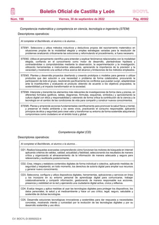 Boletín Oficial de Castilla y León
Núm. 190 Pág. 49582
Viernes, 30 de septiembre de 2022
Competencia matemática y competencia en ciencia, tecnología e ingeniería (STEM)
Descriptores operativos:
Competencia digital (CD)
Descriptores operativos:
Al completar el Bachillerato, el alumno o la alumna…
STEM1. Selecciona y utiliza métodos inductivos y deductivos propios del razonamiento matemático en
situaciones propias de la modalidad elegida y emplea estrategias variadas para la resolución de
problemas analizando críticamente las soluciones y reformulando el procedimiento, si fuera necesario
STEM2. Utiliza el pensamiento científico para entender y explicar fenómenos relacionados con la modalidad
elegida, confiando en el conocimiento como motor de desarrollo, planteándose hipótesis y
contrastándolas o comprobándolas mediante la observación, la experimentación y la investigación,
utilizando herramientas e instrumentos adecuados, apreciando la importancia de la precisión y la
veracidad y mostrando una actitud crítica acerca del alcance y limitaciones de los métodos empleados.
STEM3. Plantea y desarrolla proyectos diseñando y creando prototipos o modelos para generar o utilizar
productos que den solución a una necesidad o problema de forma colaborativa, procurando la
participación de todo el grupo, resolviendo pacíficamente los conflictos que puedan surgir, adaptándose
ante la incertidumbre y evaluando el producto obtenido de acuerdo a los objetivos propuestos, la
sostenibilidad y el impacto transformador en la sociedad.
STEM4. Interpreta y transmite los elementos más relevantes de investigaciones de forma clara y precisa, en
diferentes formatos (gráficos, tablas, diagramas, fórmulas, esquemas, símbolos.) y aprovechando la
cultura digital con ética y responsabilidad y valorando de forma crítica la contribución de la ciencia y la
tecnología en el cambio de las condiciones de vida para compartir y construir nuevos conocimientos.
STEM5. Planea y emprende acciones fundamentadas científicamente para promover la salud física y mental,
y preservar el medio ambiente y los seres vivos, practicando el consumo responsable, aplicando
principios de ética y seguridad para crear valor y transformar su entorno de forma sostenible adquiriendo
compromisos como ciudadano en el ámbito local y global.
Al completar el Bachillerato, el alumno o la alumna…
CD1. Realiza búsquedas avanzadas comprendiendo cómo funcionan los motores de búsqueda en internet
aplicando criterios de validez, calidad, actualidad y fiabilidad, seleccionando los resultados de manera
crítica y organizando el almacenamiento de la información de manera adecuada y segura para
referenciarla y reutilizarla posteriormente.
CD2. Crea, integra y reelabora contenidos digitales de forma individual o colectiva, aplicando medidas de
seguridad y respetando, en todo momento, los derechos de autoría digital para ampliar sus recursos
y generar nuevo conocimiento.
CD3. Selecciona, configura y utiliza dispositivos digitales, herramientas, aplicaciones y servicios en línea
y los incorpora en su entorno personal de aprendizaje digital para comunicarse, trabajar
colaborativamente y compartir información, gestionando de manera responsable sus acciones,
presencia y visibilidad en la red y ejerciendo una ciudadanía digital activa, cívica y reflexiva.
CD4. Evalúa riesgos y aplica medidas al usar las tecnologías digitales para proteger los dispositivos, los
datos personales, la salud y el medioambiente y hace un uso crítico, legal, seguro, saludable y
sostenible de dichas tecnologías.
CD5. Desarrolla soluciones tecnológicas innovadoras y sostenibles para dar respuesta a necesidades
concretas, mostrando interés y curiosidad por la evolución de las tecnologías digitales y por su
desarrollo sostenible y uso ético.
CV: BOCYL-D-30092022-4
 