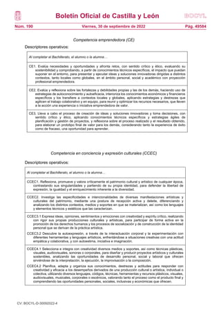 Boletín Oficial de Castilla y León
Núm. 190 Pág. 49584
Viernes, 30 de septiembre de 2022
Competencia emprendedora (CE)
Descriptores operativos:
Competencia en conciencia y expresión culturales (CCEC)
Descriptores operativos:
Al completar el Bachillerato, el alumno o la alumna…
CCEC1. Reflexiona, promueve y valora críticamente el patrimonio cultural y artístico de cualquier época,
contrastando sus singularidades y partiendo de su propia identidad, para defender la libertad de
expresión, la igualdad y el enriquecimiento inherente a la diversidad.
CCEC2. Investiga las especificidades e intencionalidades de diversas manifestaciones artísticas y
culturales del patrimonio, mediante una postura de recepción activa y deleite, diferenciando y
analizando los distintos contextos, medios y soportes en que se materializan, así como los lenguajes
y elementos técnicos y estéticos que las caracterizan.
CCEC3.1 Expresa ideas, opiniones, sentimientos y emociones con creatividad y espíritu crítico, realizando
con rigor sus propias producciones culturales y artísticas, para participar de forma activa en la
promoción de los derechos humanos y los procesos de socialización y de construcción de la identidad
personal que se derivan de la práctica artística.
CCEC3.2 Descubre la autoexpresión, a través de la interactuación corporal y la experimentación con
diferentes herramientas y lenguajes artísticos, enfrentándose a situaciones creativas con una actitud
empática y colaborativa, y con autoestima, iniciativa e imaginación.
CCEC4.1 Selecciona e integra con creatividad diversos medios y soportes, así como técnicas plásticas,
visuales, audiovisuales, sonoras o corporales, para diseñar y producir proyectos artísticos y culturales
sostenibles, analizando las oportunidades de desarrollo personal, social y laboral que ofrecen
sirviéndose de la interpretación, la ejecución, la improvisación o la composición.
CCEC4.2 Planifica, adapta y organiza sus conocimientos, destrezas y actitudes para responder con
creatividad y eficacia a los desempeños derivados de una producción cultural o artística, individual o
colectiva, utilizando diversos lenguajes, códigos, técnicas, herramientas y recursos plásticos, visuales,
audiovisuales, musicales, corporales o escénicos, valorando tanto el proceso como el producto final y
comprendiendo las oportunidades personales, sociales, inclusivas y económicas que ofrecen.
Al completar el Bachillerato, el alumno o la alumna…
CE1. Evalúa necesidades y oportunidades y afronta retos, con sentido crítico y ético, evaluando su
sostenibilidad y comprobando, a partir de conocimientos técnicos específicos, el impacto que puedan
suponer en el entorno, para presentar y ejecutar ideas y soluciones innovadoras dirigidas a distintos
contextos, tanto locales como globales, en el ámbito personal, social y académico con proyección
profesional emprendedora.
CE2. Evalúa y reflexiona sobre las fortalezas y debilidades propias y las de los demás, haciendo uso de
estrategias de autoconocimiento y autoeficacia, interioriza los conocimientos económicos y financieros
específicos y los transfiere a contextos locales y globales, aplicando estrategias y destrezas que
agilicen el trabajo colaborativo y en equipo, para reunir y optimizar los recursos necesarios, que lleven
a la acción una experiencia o iniciativa emprendedora de valor.
CE3. Lleva a cabo el proceso de creación de ideas y soluciones innovadoras y toma decisiones, con
sentido crítico y ético, aplicando conocimientos técnicos específicos y estrategias ágiles de
planificación y gestión de proyectos, y reflexiona sobre el proceso realizado y el resultado obtenido,
para elaborar un prototipo final de valor para los demás, considerando tanto la experiencia de éxito
como de fracaso, una oportunidad para aprender.
CV: BOCYL-D-30092022-4
 