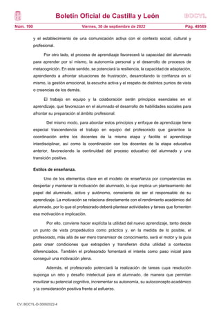 Boletín Oficial de Castilla y León
Núm. 190 Pág. 49589
Viernes, 30 de septiembre de 2022
y el establecimiento de una comunicación activa con el contexto social, cultural y
profesional.
Por otro lado, el proceso de aprendizaje favorecerá la capacidad del alumnado
para aprender por sí mismo, la autonomía personal y el desarrollo de procesos de
metacognición. En este sentido, se potenciará la resiliencia, la capacidad de adaptación,
aprendiendo a afrontar situaciones de frustración, desarrollando la confianza en sí
mismo, la gestión emocional, la escucha activa y el respeto de distintos puntos de vista
o creencias de los demás.
El trabajo en equipo y la colaboración serán principios esenciales en el
aprendizaje, que favorezcan en el alumnado el desarrollo de habilidades sociales para
afrontar su preparación al ámbito profesional.
Del mismo modo, para abordar estos principios y enfoque de aprendizaje tiene
especial trascendencia el trabajo en equipo del profesorado que garantice la
coordinación entre los docentes de la misma etapa y facilite el aprendizaje
interdisciplinar, así como la coordinación con los docentes de la etapa educativa
anterior, favoreciendo la continuidad del proceso educativo del alumnado y una
transición positiva.
Estilos de enseñanza.
Uno de los elementos clave en el modelo de enseñanza por competencias es
despertar y mantener la motivación del alumnado, lo que implica un planteamiento del
papel del alumnado, activo y autónomo, consciente de ser el responsable de su
aprendizaje. La motivación se relaciona directamente con el rendimiento académico del
alumnado, por lo que el profesorado deberá plantear actividades y tareas que fomenten
esa motivación e implicación.
Por ello, conviene hacer explícita la utilidad del nuevo aprendizaje, tanto desde
un punto de vista propedéutico como práctico y, en la medida de lo posible, el
profesorado, más allá de ser mero transmisor de conocimiento, será el motor y la guía
para crear condiciones que extrapolen y transfieran dicha utilidad a contextos
diferenciados. También el profesorado fomentará el interés como paso inicial para
conseguir una motivación plena.
Además, el profesorado potenciará la realización de tareas cuya resolución
suponga un reto y desafío intelectual para el alumnado, de manera que permitan
movilizar su potencial cognitivo, incrementar su autonomía, su autoconcepto académico
y la consideración positiva frente al esfuerzo.
CV: BOCYL-D-30092022-4
 