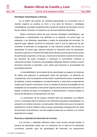 Boletín Oficial de Castilla y León
Núm. 190 Pág. 49590
Viernes, 30 de septiembre de 2022
Estrategias metodológicas y técnicas.
En el diseño del proceso de enseñanza-aprendizaje es conveniente que el
docente organice su práctica en torno a una serie de técnicas y estrategias
metodológicas, que deben adaptarse tanto al grado de madurez del alumnado como al
tipo de materia, el tiempo, los espacios y los recursos didácticos disponibles.
Deben combinarse dentro del aula diversas estrategias metodológicas, que
responderán a características muy definidas en su selección: en primer lugar, se
adaptarán a las diferentes capacidades y estilos de aprendizaje del alumnado. En
segundo lugar, deberán promover la motivación, para lo cual se optará por las que
convierten al alumnado en protagonista, lo más autónomo posible, del proceso de
aprendizaje. En tercer lugar, deberán potenciar la interacción entre los estudiantes,
ayudando a generar un ambiente favorable dentro del aula que favorezca las estructuras
de aprendizaje cooperativo, en las que, a través de la resolución conjunta de las tareas,
los miembros del grupo compartan y construyan el conocimiento mediante el
intercambio de ideas. Finalmente, las estrategias adoptadas deberán contribuir a que el
alumnado transmita lo aprendido, como medio para favorecer la funcionalidad del
aprendizaje adquirido.
La transferibilidad y funcionalidad de los aprendizajes se asegura con sistemas
de trabajo que potencian la participación activa del alumnado y el desarrollo de
competencias, como la búsqueda de información, la planificación previa, la elaboración
de hipótesis, la tarea investigadora y la experimentación o, entre otras, la capacidad de
síntesis para trasmitir conclusiones. Entre la variedad de técnicas susceptibles de ser
empleadas por los docentes se encuentran algunas como la técnica de la discusión o el
debate, el estudio de casos, la investigación, el descubrimiento, el estudio dirigido, la
técnica de laboratorio o la representación de roles.
La coordinación de los equipos docentes tiene que plantearse una reflexión
común y compartida sobre la eficacia de las diferentes propuestas metodológicas y la
actuación con criterios comunes y consensuados. Debe observarse que en la etapa de
bachillerato el nivel de reflexión sobre el propio aprendizaje (metacognición) por parte
del alumnado ha de elevarse y ser más exigente puesto que su madurez y su nivel de
desarrollo así lo exigen.
Recursos y materiales de desarrollo del currículo.
Los recursos y materiales didácticos tienen como función principal facilitar el
proceso de aprendizaje puesto que, en coherencia con el resto de los elementos
curriculares, permiten guiar los aprendizajes del alumnado, les proporcionan
CV: BOCYL-D-30092022-4
 