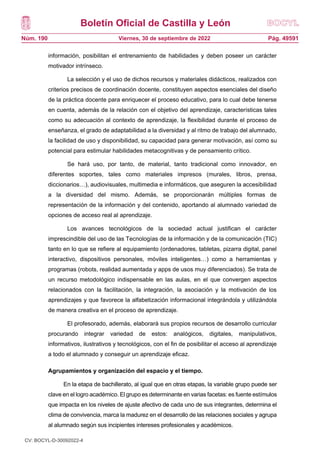 Boletín Oficial de Castilla y León
Núm. 190 Pág. 49591
Viernes, 30 de septiembre de 2022
información, posibilitan el entrenamiento de habilidades y deben poseer un carácter
motivador intrínseco.
La selección y el uso de dichos recursos y materiales didácticos, realizados con
criterios precisos de coordinación docente, constituyen aspectos esenciales del diseño
de la práctica docente para enriquecer el proceso educativo, para lo cual debe tenerse
en cuenta, además de la relación con el objetivo del aprendizaje, características tales
como su adecuación al contexto de aprendizaje, la flexibilidad durante el proceso de
enseñanza, el grado de adaptabilidad a la diversidad y al ritmo de trabajo del alumnado,
la facilidad de uso y disponibilidad, su capacidad para generar motivación, así como su
potencial para estimular habilidades metacognitivas y de pensamiento crítico.
Se hará uso, por tanto, de material, tanto tradicional como innovador, en
diferentes soportes, tales como materiales impresos (murales, libros, prensa,
diccionarios…), audiovisuales, multimedia e informáticos, que aseguren la accesibilidad
a la diversidad del mismo. Además, se proporcionarán múltiples formas de
representación de la información y del contenido, aportando al alumnado variedad de
opciones de acceso real al aprendizaje.
Los avances tecnológicos de la sociedad actual justifican el carácter
imprescindible del uso de las Tecnologías de la información y de la comunicación (TIC)
tanto en lo que se refiere al equipamiento (ordenadores, tabletas, pizarra digital, panel
interactivo, dispositivos personales, móviles inteligentes…) como a herramientas y
programas (robots, realidad aumentada y apps de usos muy diferenciados). Se trata de
un recurso metodológico indispensable en las aulas, en el que convergen aspectos
relacionados con la facilitación, la integración, la asociación y la motivación de los
aprendizajes y que favorece la alfabetización informacional integrándola y utilizándola
de manera creativa en el proceso de aprendizaje.
El profesorado, además, elaborará sus propios recursos de desarrollo curricular
procurando integrar variedad de estos: analógicos, digitales, manipulativos,
informativos, ilustrativos y tecnológicos, con el fin de posibilitar el acceso al aprendizaje
a todo el alumnado y conseguir un aprendizaje eficaz.
Agrupamientos y organización del espacio y el tiempo.
En la etapa de bachillerato, al igual que en otras etapas, la variable grupo puede ser
clave en el logro académico. El grupo es determinante en varias facetas: es fuente estímulos
que impacta en los niveles de ajuste afectivo de cada uno de sus integrantes, determina el
clima de convivencia, marca la madurez en el desarrollo de las relaciones sociales y agrupa
al alumnado según sus incipientes intereses profesionales y académicos.
CV: BOCYL-D-30092022-4
 