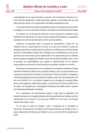 Boletín Oficial de Castilla y León
Núm. 190 Pág. 49547
Viernes, 30 de septiembre de 2022
singularidades de la nueva estructura curricular y las enseñanzas mínimas en un
nuevo decreto derogando la orden hasta ahora vigente, se consideró que era más
adecuada esta última, a fin de garantizar una efectiva seguridad jurídica.
A fin de garantizar el principio de seguridad jurídica y de coherencia, este decreto
se integra en un marco normativo coherente, adecuado a la normativa básica estatal.
En relación con el principio de eficiencia, ha de ponerse de manifiesto que la
aprobación de este decreto no impone nuevas cargas administrativas y su aplicación
supondrá una correcta racionalización de los recursos públicos.
Asimismo, se garantiza tanto el principio de accesibilidad a través de una
redacción clara y comprensible de la norma, en la que se ha tenido en cuenta las
directrices de técnica normativa que se contienen en la Resolución de 20 de octubre
de 2014, del Secretario General de la Consejería de la Presidencia, por la que se
aprueban las instrucciones para la elaboración de los documentos que se tramitan
ante los órganos colegiados de Gobierno de la Comunidad de Castilla y León, como
el principio de responsabilidad que supone la determinación de los órganos
responsables de la ejecución y del control de las medidas incluidas en la norma.
El principio de transparencia se ha cumplido en la tramitación del decreto a través
del Portal de Gobierno Abierto de la Junta de Castilla y León, de conformidad con lo
previsto en el artículo 76 en relación con el artículo 75 de la Ley 3/2001, del Gobierno
y de la Administración de la Comunidad de Castilla y León, así como del artículo 133
de la Ley 39/2015, de 1 de octubre, respecto de los trámites de consulta pública
previa y de audiencia e información pública, y del artículo 16 de la Ley 3/2015, de 4
de marzo, de Transparencia y Participación Ciudadana de Castilla y León, respecto
del trámite de participación ciudadana.
En la tramitación del procedimiento llevado a cabo para la elaboración del
presente decreto se ha recabado dictamen del Consejo Escolar de Castilla y León de
conformidad con el artículo 8.1.a) de la Ley 3/1999, de 17 de marzo, del Consejo
Escolar de Castilla y León.
En su virtud, la Junta de Castilla y León, a propuesta de la Consejera de
Educación, de acuerdo con el dictamen del Consejo Consultivo de Castilla y León, y
previa deliberación del Consejo de Gobierno en su reunión de 29 de septiembre de
2022
CV: BOCYL-D-30092022-4
 