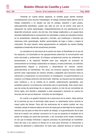 Boletín Oficial de Castilla y León
Núm. 190 Pág. 49592
Viernes, 30 de septiembre de 2022
Teniendo en cuenta dichos aspectos, la variable grupo admite diversas
consideraciones como recurso metodológico. El trabajo individual debe alternar con el
trabajo cooperativo y en equipo (ya sea en parejas, pequeño o gran grupo),
adecuadamente planificado, puesto que este es una vía de primer nivel para la
adquisición de ciertos aprendizajes, independientemente de sus aportaciones en el
desarrollo emocional, social y de otro tipo. Ese trabajo colaborativo y en equipo lleva
asociada habitualmente la incorporación de actividades y tareas de naturaleza diversa
en su presentación, desarrollo, ejecución y formato, que contribuyen a fomentar las
relaciones entre aprendizajes, facilitar oportunidades de logro a todos y mejora la
motivación. De esta manera, estos agrupamientos se realizarán de manera flexible
adaptados al desarrollo de las actuaciones previstas.
La variedad en la estructura de la sesión de clase, la flexibilidad en el uso de
los espacios y la diversidad en los agrupamientos potencian la comunicación real
entre alumnado y profesorado. El enfoque competencial precisa de ambientes no
jerarquizados y de espacios flexibles para que, después de procesos de
entrenamiento en el trabajo colaborativo en etapas y niveles anteriores, los distintos
agrupamientos lleguen a producirse y desarrollarse de manera natural,
particularmente en bachillerato. Por tanto, los diversos espacios físicos deberán
permitir estar organizados de manera variable y adaptable para favorecer tanto la
interacción y cooperación, la comunicación, la investigación, la experimentación y la
creación y el trabajo autónomo del alumnado. Además, se requiere que los espacios
sean creativos y, en la medida de lo posible, estéticamente agradables, que
posibiliten generar circunstancias motivantes para el aprendizaje. Esto quiere decir
que las zonas de aprendizaje de un espacio creativo no han de ser concebidas de
forma rígida, sino flexible y adaptable a cada necesidad y teniendo en cuenta los
recursos de los que se disponen, incluidos los tecnológicos.
En cuanto a la gestión temporal de la estructura de la sesión, debe partirse
de la premisa de que el alumnado debe asumir un desempeño activo durante la
mayor parte del tiempo. Para ello las estructuras de la sesión podrán ser muy
variadas: desde el sistema clásico de inicio de clase para al abordaje de los aspectos
teóricos que da paso al resto de la sesión de trabajo, a la generalización de la fase
final de la sesión con carácter conclusivo en la que se presenta el resultado de la
sesión de trabajo por parte del alumnado, o las conocidas como clases invertidas,
en las que el trabajo individual o algunos procesos de aprendizaje se transfieren
fuera del aula y se reserva el tiempo en el aula para dinamizar el intercambio y
trabajo de aplicación y colaborativo. En todo caso, deberán tenerse en cuenta los
CV: BOCYL-D-30092022-4
 