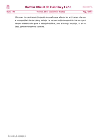 Boletín Oficial de Castilla y León
Núm. 190 Pág. 49593
Viernes, 30 de septiembre de 2022
diferentes ritmos de aprendizaje del alumnado para adaptar las actividades o tareas
a su capacidad de atención y trabajo. La secuenciación temporal flexible recogerá
tiempos diferenciados para el trabajo individual, para el trabajo en grupo, o, en su
caso, para el intercambio y debate.
CV: BOCYL-D-30092022-4
 