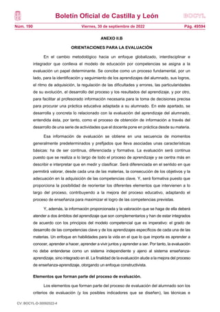 Boletín Oficial de Castilla y León
Núm. 190 Pág. 49594
Viernes, 30 de septiembre de 2022
ANEXO II.B
ORIENTACIONES PARA LA EVALUACIÓN
En el cambio metodológico hacia un enfoque globalizado, interdisciplinar e
integrador que conlleva el modelo de educación por competencias se asigna a la
evaluación un papel determinante. Se concibe como un proceso fundamental, por un
lado, para la identificación y seguimiento de los aprendizajes del alumnado, sus logros,
el ritmo de adquisición, la regulación de las dificultades y errores, las particularidades
de su evolución, el desarrollo del proceso y los resultados del aprendizaje, y por otro,
para facilitar al profesorado información necesaria para la toma de decisiones precisa
para procurar una práctica educativa adaptada a su alumnado. En este apartado, se
desarrolla y concreta lo relacionado con la evaluación del aprendizaje del alumnado,
entendida ésta, por tanto, como el proceso de obtención de información a través del
desarrollo de una serie de actividades que el docente pone en práctica desde su materia.
Esa información de evaluación se obtiene en una secuencia de momentos
generalmente predeterminados y prefijados que lleva asociadas unas características
básicas: ha de ser continua, diferenciada y formativa. La evaluación será continua
puesto que se realiza a lo largo de todo el proceso de aprendizaje y se centra más en
describir e interpretar que en medir y clasificar. Será diferenciada en el sentido en que
permitirá valorar, desde cada una de las materias, la consecución de los objetivos y la
adecuación en la adquisición de las competencias clave. Y, será formativa puesto que
proporciona la posibilidad de reorientar los diferentes elementos que intervienen a lo
largo del proceso, contribuyendo a la mejora del proceso educativo, adaptando el
proceso de enseñanza para maximizar el logro de las competencias previstas.
Y, además, la información proporcionada y la valoración que se haga de ella deberá
atender a dos ámbitos del aprendizaje que son complementarios y han de estar integrados
de acuerdo con los principios del modelo competencial que es imperativo: el grado de
desarrollo de las competencias clave y de los aprendizajes específicos de cada una de las
materias. Un enfoque en habilidades para la vida en el que lo que importa es aprender a
conocer, aprender a hacer, aprender a vivir juntos y aprender a ser. Por tanto, la evaluación
no debe entenderse como un sistema independiente y ajeno al sistema enseñanza-
aprendizaje, sino integrado en él. La finalidad de la evaluación alude a la mejora del proceso
de enseñanza-aprendizaje, otorgando un enfoque constructivista.
Elementos que forman parte del proceso de evaluación.
Los elementos que forman parte del proceso de evaluación del alumnado son los
criterios de evaluación (y los posibles indicadores que se diseñen), las técnicas e
CV: BOCYL-D-30092022-4
 