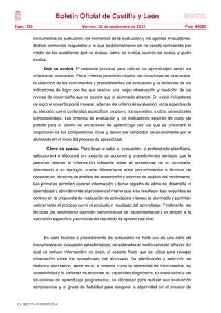 Boletín Oficial de Castilla y León
Núm. 190 Pág. 49595
Viernes, 30 de septiembre de 2022
instrumentos de evaluación, los momentos de la evaluación y los agentes evaluadores.
Dichos elementos responden a lo que tradicionalmente se ha venido formulando por
medio de las cuestiones qué se evalúa, cómo se evalúa, cuándo se evalúa y quién
evalúa.
Qué se evalúa. El referente principal para valorar los aprendizajes serán los
criterios de evaluación. Estos criterios permitirán diseñar las situaciones de evaluación,
la selección de los instrumentos y procedimientos de evaluación y la definición de los
indicadores de logro con los que realizar una mejor observación y medición de los
niveles de desempeño que se espera que el alumnado alcance. En estos indicadores
de logro el docente podrá integrar, además del criterio de evaluación, otros aspectos de
su elección, como contenidos específicos propios o transversales, u otros aprendizajes
competenciales. Los criterios de evaluación y los indicadores servirán de punto de
partida para el diseño de situaciones de aprendizaje con las que se procurará la
adquisición de las competencias clave y deben ser conocidos necesariamente por el
alumnado en el inicio del proceso de aprendizaje.
Cómo se evalúa. Para llevar a cabo la evaluación, el profesorado planificará,
seleccionará o elaborará un conjunto de acciones y procedimientos variados que le
permitan obtener la información relevante sobre el aprendizaje de su alumnado.
Atendiendo a su tipología, puede diferenciarse entre procedimientos o técnicas de
observación, técnicas de análisis del desempeño y técnicas de análisis del rendimiento.
Las primeras permiten obtener información y tomar registro de cómo se desarrolla el
aprendizaje y atienden más al proceso del mismo que a su resultado. Las segundas se
centran en la propuesta de realización de actividades y tareas al alumnado y permiten
valorar tanto el proceso como el producto o resultado del aprendizaje. Finalmente, las
técnicas de rendimiento (también denominadas de experimentación) se dirigen a la
valoración específica y exclusiva del resultado de aprendizaje final.
En cada técnica o procedimiento de evaluación se hará uso de una serie de
instrumentos de evaluación característicos, considerados el medio concreto a través del
cual se obtiene información, es decir, el soporte físico que se utiliza para recoger
información sobre los aprendizajes del alumnado. Su planificación y selección se
realizará atendiendo, entre otros, a criterios como la diversidad de instrumentos, su
accesibilidad y la variedad de soportes, su capacidad diagnóstica, su adecuación a las
situaciones de aprendizaje programadas, su idoneidad para realizar una evaluación
competencial y el grado de fiabilidad para asegurar la objetividad en el proceso de
CV: BOCYL-D-30092022-4
 