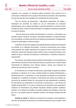 Boletín Oficial de Castilla y León
Núm. 190 Pág. 49596
Viernes, 30 de septiembre de 2022
evaluación. Por supuesto, los docentes podrán enriquecer dicho proceso con la
construcción o elaboración de sus propios instrumentos de evaluación, bien específicos
de unas técnicas bien como resultado de la combinación de varias de ellas.
Para las técnicas de observación y seguimiento sistemáticos del trabajo y
desempeño del alumnado se valorará el uso de instrumentos de evaluación
estandarizados como el registro anecdótico, la guía de observación, la lista de control,
el listado de cotejo, el diario de clase del profesor o el registro de anotaciones tabuladas
por parte del docente.
Para las técnicas de análisis del desempeño se recurrirá a instrumentos que
permitan evaluar el proceso, las tareas y actividades realizadas a lo largo del tiempo,
como el portafolio, el cuaderno del alumno, la realización de proyectos o investigaciones,
el diario de aprendizaje o el diario de equipo.
Finalmente, las técnicas dirigidas más específicamente al análisis del rendimiento
se centrarán en la valoración del producto, a través de instrumentos como pruebas
orales (examen oral, debate, exposición oral, puesta en común, intervención en clase,
entrevista), escritas (de respuesta cerrada, abierta o mixta, o de ejercicio práctico, como
análisis de casos, resolución de problemas o interpretación o comentario valorativo) o
audiovisuales.
Por otro lado, para calificar de forma objetiva el aprendizaje, una vez aplicados los
instrumentos de evaluación de las diferentes técnicas, se puede recurrir a determinadas
herramientas de calificación como rúbricas, escalas o dianas, que incorporen los
criterios de corrección de cada uno de ellos.
En coherencia con el modelo de enseñanza y aprendizaje competencial, debería
ponderarse la utilización de la mayor variedad posible de pruebas pertenecientes a
diferentes técnicas y, en particular, si lo que realmente se pretende es una evaluación
competencial, la utilización de técnicas e instrumentos que valoren los procesos por
encima de los resultados finales. Así, sería propio de este planteamiento la utilización
de instrumentos que pertenezcan a las técnicas de observación y a las técnicas de
análisis del desempeño. Y en cuanto a las técnicas de rendimiento sería apropiada la
utilización de instrumentos que permitan respuestas abiertas (carácter cualitativo),
evitando, en la medida de lo posible, las pruebas objetivas (de verdadero o falso, tipo
test, etc.), las pruebas orales de respuesta cerrada o las pruebas prácticas tipo test
físicos.
Cuándo se evalúa. Al referirse al momento de la evaluación, debe atenderse a
tres tipos de evaluación de acuerdo con el momento temporal en que se realiza: inicial
CV: BOCYL-D-30092022-4
 
