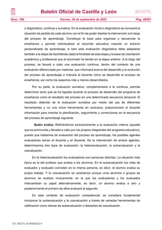 Boletín Oficial de Castilla y León
Núm. 190 Pág. 49597
Viernes, 30 de septiembre de 2022
o diagnóstica, continua y sumativa. En la evaluación inicial o diagnóstica se conocerá la
situación de partida de cada alumno con el fin de poder diseñar la intervención a lo largo
del proceso de aprendizaje. Constituye la base para organizar y secuenciar la
enseñanza y permite individualizar el recorrido educativo creando un entorno
personalizado de aprendizaje, si bien esta evaluación diagnóstica debe adaptarse
también a la etapa de bachillerato dada la finalidad de esta etapa y la base de orientación
académica y profesional que el alumnado ha tenido en la etapa anterior. A lo largo del
proceso, se llevará a cabo una evaluación continua, dentro del contexto de una
evaluación diferenciada por materias, que informará acerca del desarrollo y la evolución
del proceso de aprendizaje e indicará al docente cómo se desarrolla el proceso de
enseñanza, así como los aspectos más y menos desarrollados.
Por su parte, la evaluación sumativa, complementaria a la continua, permite
determinar tanto qué se ha logrado durante el proceso de desarrollo del programa de
enseñanza como el resultado del proceso en una determinada secuencia temporal. El
resultado obtenido de la evaluación sumativa por medio del uso de diferentes
herramientas y no una única herramienta en exclusiva, proporcionará al docente
información para orientar la planificación, seguimiento y correcciones en la secuencia
del proceso de aprendizaje siguiente.
Quién evalúa. Refiriéndonos exclusivamente a la evaluación interna (aquella
que es promovida y llevada a cabo por los propios integrantes del programa educativo),
puesto que hablamos de evaluación del proceso de aprendizaje, los posibles agentes
evaluadores serían el docente y el discente. De la intervención de ambos agentes,
determinamos tres tipos de evaluación: la heteroevaluación, la autoevaluación y la
coevaluación.
En la heteroevaluación los evaluadores son personas distintas. La situación más
típica es la del profesor que evalúa a los alumnos. En la autoevaluación los roles de
evaluador y evaluado coinciden en la misma persona, es decir, el alumno evalúa su
propio trabajo. Y la coevaluación se caracteriza porque unos alumnos o grupos de
alumnos se evalúan mutuamente; en la que los evaluadores y los evaluados
intercambian su papel alternativamente, es decir, un alumno evalúa a otro y
posteriormente el primero de ellos evaluará al segundo.
En este contexto de evaluación competencial, se considera fundamental
incorporar la autoevaluación y la coevaluación a través de variadas herramientas de
calificación como dianas de autoevaluación o telarañas de coevaluación.
CV: BOCYL-D-30092022-4
 