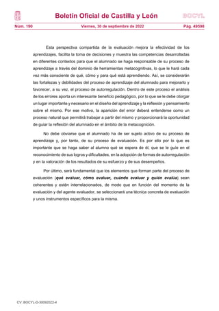 Boletín Oficial de Castilla y León
Núm. 190 Pág. 49598
Viernes, 30 de septiembre de 2022
Esta perspectiva compartida de la evaluación mejora la efectividad de los
aprendizajes, facilita la toma de decisiones y muestra las competencias desarrolladas
en diferentes contextos para que el alumnado se haga responsable de su proceso de
aprendizaje a través del dominio de herramientas metacognitivas, lo que le hará cada
vez más consciente de qué, cómo y para qué está aprendiendo. Así, se considerarán
las fortalezas y debilidades del proceso de aprendizaje del alumnado para mejorarlo y
favorecer, a su vez, el proceso de autorregulación. Dentro de este proceso el análisis
de los errores aporta un interesante beneficio pedagógico, por lo que se le debe otorgar
un lugar importante y necesario en el diseño del aprendizaje y la reflexión y pensamiento
sobre el mismo. Por ese motivo, la aparición del error deberá entenderse como un
proceso natural que permitirá trabajar a partir del mismo y proporcionará la oportunidad
de guiar la reflexión del alumnado en el ámbito de la metacognición.
No debe obviarse que el alumnado ha de ser sujeto activo de su proceso de
aprendizaje y, por tanto, de su proceso de evaluación. Es por ello por lo que es
importante que se haga saber al alumno qué se espera de él, que se le guíe en el
reconocimiento de sus logros y dificultades, en la adopción de formas de autorregulación
y en la valoración de los resultados de su esfuerzo y de sus desempeños.
Por último, será fundamental que los elementos que forman parte del proceso de
evaluación (qué evaluar, cómo evaluar, cuándo evaluar y quién evalúa) sean
coherentes y estén interrelacionados, de modo que en función del momento de la
evaluación y del agente evaluador, se seleccionará una técnica concreta de evaluación
y unos instrumentos específicos para la misma.
CV: BOCYL-D-30092022-4
 