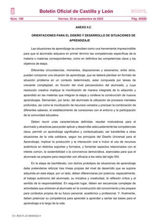 Boletín Oficial de Castilla y León
Núm. 190 Pág. 49599
Viernes, 30 de septiembre de 2022
ANEXO II.C
ORIENTACIONES PARA EL DISEÑO Y DESARROLLO DE SITUACIONES DE
APRENDIZAJE
Las situaciones de aprendizaje se conciben como una herramienta imprescindible
para que el alumnado adquiera en primer término las competencias específicas de la
materia o materias correspondientes, como en definitiva las competencias clave y los
objetivos de etapa.
Diferentes circunstancias, momentos, disposiciones y escenarios, entre otros,
pueden componer una situación de aprendizaje, que se deberá plantear en formato de
situación problema en un contexto determinado, estar compuesta por tareas de
creciente complejidad, en función del nivel psicoevolutivo del alumnado, y cuya
resolución creativa implique la movilización de manera integrada de lo adquirido y
aprendido en las materias que integran la etapa y conlleve la construcción de nuevos
aprendizajes. Demandan, por tanto, del alumnado la utilización de procesos mentales
profundos, así como la movilización de recursos variados y precisan la combinación de
diferentes saberes, el establecimiento de conexiones con el entorno y la participación
de la comunidad educativa.
Deben reunir unas características definidas: resultar motivadoras para el
alumnado y atractivas para poder aplicar y desarrollar adecuadamente las competencias
clave, permitir un aprendizaje significativo y contextualizado, ser transferible a otras
situaciones de la vida cotidiana, seguir los principios del Diseño Universal para el
Aprendizaje, implicar la producción y la interacción oral e incluir el uso de recursos
auténticos en distintos soportes y formatos, y fomentar aspectos relacionados con el
interés común, la sostenibilidad o la convivencia democrática, esenciales para que el
alumnado se prepare para responder con eficacia a los retos del siglo XXI.
En la etapa de bachillerato, con dichos prototipos de situaciones de aprendizaje
debe pretenderse reforzar tres líneas propias del nivel de desarrollo que se supone
adquirida en esta etapa: por un lado, deben diferenciarse por potencia, especialmente,
el trabajo autónomo del alumnado, su iniciativa y creatividad, la reflexión crítica y el
sentido de la responsabilidad. En segundo lugar, deben ser secuencias complejas de
actividades que entrenen al alumnado en la construcción del conocimiento y les prepare
para contextos propios de su futuro personal, académico y profesional. Y, finalmente,
deben potenciar su competencia para aprender a aprender y sentar las bases para el
aprendizaje a lo largo de la vida.
CV: BOCYL-D-30092022-4
 