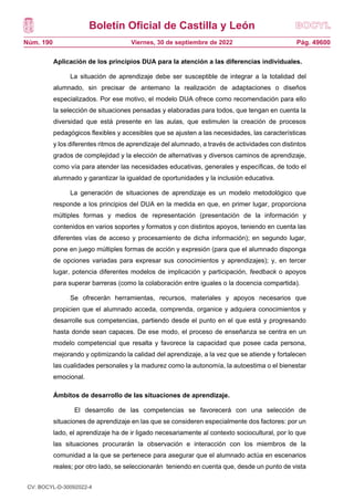 Boletín Oficial de Castilla y León
Núm. 190 Pág. 49600
Viernes, 30 de septiembre de 2022
Aplicación de los principios DUA para la atención a las diferencias individuales.
La situación de aprendizaje debe ser susceptible de integrar a la totalidad del
alumnado, sin precisar de antemano la realización de adaptaciones o diseños
especializados. Por ese motivo, el modelo DUA ofrece como recomendación para ello
la selección de situaciones pensadas y elaboradas para todos, que tengan en cuenta la
diversidad que está presente en las aulas, que estimulen la creación de procesos
pedagógicos flexibles y accesibles que se ajusten a las necesidades, las características
y los diferentes ritmos de aprendizaje del alumnado, a través de actividades con distintos
grados de complejidad y la elección de alternativas y diversos caminos de aprendizaje,
como vía para atender las necesidades educativas, generales y específicas, de todo el
alumnado y garantizar la igualdad de oportunidades y la inclusión educativa.
La generación de situaciones de aprendizaje es un modelo metodológico que
responde a los principios del DUA en la medida en que, en primer lugar, proporciona
múltiples formas y medios de representación (presentación de la información y
contenidos en varios soportes y formatos y con distintos apoyos, teniendo en cuenta las
diferentes vías de acceso y procesamiento de dicha información); en segundo lugar,
pone en juego múltiples formas de acción y expresión (para que el alumnado disponga
de opciones variadas para expresar sus conocimientos y aprendizajes); y, en tercer
lugar, potencia diferentes modelos de implicación y participación, feedback o apoyos
para superar barreras (como la colaboración entre iguales o la docencia compartida).
Se ofrecerán herramientas, recursos, materiales y apoyos necesarios que
propicien que el alumnado acceda, comprenda, organice y adquiera conocimientos y
desarrolle sus competencias, partiendo desde el punto en el que está y progresando
hasta donde sean capaces. De ese modo, el proceso de enseñanza se centra en un
modelo competencial que resalta y favorece la capacidad que posee cada persona,
mejorando y optimizando la calidad del aprendizaje, a la vez que se atiende y fortalecen
las cualidades personales y la madurez como la autonomía, la autoestima o el bienestar
emocional.
Ámbitos de desarrollo de las situaciones de aprendizaje.
El desarrollo de las competencias se favorecerá con una selección de
situaciones de aprendizaje en las que se consideren especialmente dos factores: por un
lado, el aprendizaje ha de ir ligado necesariamente al contexto sociocultural, por lo que
las situaciones procurarán la observación e interacción con los miembros de la
comunidad a la que se pertenece para asegurar que el alumnado actúa en escenarios
reales; por otro lado, se seleccionarán teniendo en cuenta que, desde un punto de vista
CV: BOCYL-D-30092022-4
 