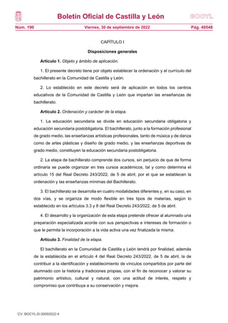 Boletín Oficial de Castilla y León
Núm. 190 Pág. 49548
Viernes, 30 de septiembre de 2022
CAPÍTULO I
Disposiciones generales
Artículo 1. Objeto y ámbito de aplicación.
1. El presente decreto tiene por objeto establecer la ordenación y el currículo del
bachillerato en la Comunidad de Castilla y León.
2. Lo establecido en este decreto será de aplicación en todos los centros
educativos de la Comunidad de Castilla y León que impartan las enseñanzas de
bachillerato.
Artículo 2. Ordenación y carácter de la etapa.
1. La educación secundaria se divide en educación secundaria obligatoria y
educación secundaria postobligatoria. El bachillerato, junto a la formación profesional
de grado medio, las enseñanzas artísticas profesionales, tanto de música y de danza
como de artes plásticas y diseño de grado medio, y las enseñanzas deportivas de
grado medio, constituyen la educación secundaria postobligatoria.
2. La etapa de bachillerato comprende dos cursos, sin perjuicio de que de forma
ordinaria se puede organizar en tres cursos académicos, tal y como determina el
artículo 15 del Real Decreto 243/2022, de 5 de abril, por el que se establecen la
ordenación y las enseñanzas mínimas del Bachillerato.
3. El bachillerato se desarrolla en cuatro modalidades diferentes y, en su caso, en
dos vías, y se organiza de modo flexible en tres tipos de materias, según lo
establecido en los artículos 3.3 y 8 del Real Decreto 243/2022, de 5 de abril.
4. El desarrollo y la organización de esta etapa pretende ofrecer al alumnado una
preparación especializada acorde con sus perspectivas e intereses de formación o
que le permita la incorporación a la vida activa una vez finalizada la misma.
Artículo 3. Finalidad de la etapa.
El bachillerato en la Comunidad de Castilla y León tendrá por finalidad, además
de la establecida en el artículo 4 del Real Decreto 243/2022, de 5 de abril, la de
contribuir a la identificación y establecimiento de vínculos compartidos por parte del
alumnado con la historia y tradiciones propias, con el fin de reconocer y valorar su
patrimonio artístico, cultural y natural, con una actitud de interés, respeto y
compromiso que contribuya a su conservación y mejora.
CV: BOCYL-D-30092022-4
 