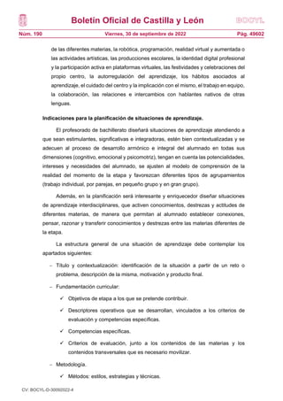 Boletín Oficial de Castilla y León
Núm. 190 Pág. 49602
Viernes, 30 de septiembre de 2022
de las diferentes materias, la robótica, programación, realidad virtual y aumentada o
las actividades artísticas, las producciones escolares, la identidad digital profesional
y la participación activa en plataformas virtuales, las festividades y celebraciones del
propio centro, la autorregulación del aprendizaje, los hábitos asociados al
aprendizaje, el cuidado del centro y la implicación con el mismo, el trabajo en equipo,
la colaboración, las relaciones e intercambios con hablantes nativos de otras
lenguas.
Indicaciones para la planificación de situaciones de aprendizaje.
El profesorado de bachillerato diseñará situaciones de aprendizaje atendiendo a
que sean estimulantes, significativas e integradoras, estén bien contextualizadas y se
adecuen al proceso de desarrollo armónico e integral del alumnado en todas sus
dimensiones (cognitivo, emocional y psicomotriz), tengan en cuenta las potencialidades,
intereses y necesidades del alumnado, se ajusten al modelo de comprensión de la
realidad del momento de la etapa y favorezcan diferentes tipos de agrupamientos
(trabajo individual, por parejas, en pequeño grupo y en gran grupo).
Además, en la planificación será interesante y enriquecedor diseñar situaciones
de aprendizaje interdisciplinares, que activen conocimientos, destrezas y actitudes de
diferentes materias, de manera que permitan al alumnado establecer conexiones,
pensar, razonar y transferir conocimientos y destrezas entre las materias diferentes de
la etapa.
La estructura general de una situación de aprendizaje debe contemplar los
apartados siguientes:
 Título y contextualización: identificación de la situación a partir de un reto o
problema, descripción de la misma, motivación y producto final.
 Fundamentación curricular:
 Objetivos de etapa a los que se pretende contribuir.
 Descriptores operativos que se desarrollan, vinculados a los criterios de
evaluación y competencias específicas.
 Competencias específicas.
 Criterios de evaluación, junto a los contenidos de las materias y los
contenidos transversales que es necesario movilizar.
 Metodología.
 Métodos: estilos, estrategias y técnicas.
CV: BOCYL-D-30092022-4
 
