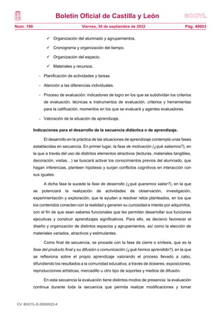 Boletín Oficial de Castilla y León
Núm. 190 Pág. 49603
Viernes, 30 de septiembre de 2022
 Organización del alumnado y agrupamientos.
 Cronograma y organización del tiempo.
 Organización del espacio.
 Materiales y recursos.
 Planificación de actividades y tareas.
 Atención a las diferencias individuales.
 Proceso de evaluación: indicadores de logro en los que se subdividan los criterios
de evaluación, técnicas e instrumentos de evaluación, criterios y herramientas
para la calificación, momentos en los que se evaluará y agentes evaluadores.
 Valoración de la situación de aprendizaje.
Indicaciones para el desarrollo de la secuencia didáctica o de aprendizaje.
El desarrollo en la práctica de las situaciones de aprendizaje contempla unas fases
establecidas en secuencia. En primer lugar, la fase de motivación (¿qué sabemos?), en
la que a través del uso de distintos elementos atractivos (lecturas, materiales tangibles,
decoración, visitas…) se buscará activar los conocimientos previos del alumnado, que
hagan inferencias, planteen hipótesis y surjan conflictos cognitivos en interacción con
sus iguales.
A dicha fase le sucede la fase de desarrollo (¿qué queremos saber?), en la que
se potenciará la realización de actividades de observación, investigación,
experimentación y exploración, que le ayuden a resolver retos planteados, en los que
los contenidos conecten con la realidad y generen su curiosidad e interés por adquirirlos,
con el fin de que sean saberes funcionales que les permitan desarrollar sus funciones
ejecutivas y construir aprendizajes significativos. Para ello, es decisivo favorecer el
diseño y organización de distintos espacios y agrupamientos, así como la elección de
materiales variados, atractivos y estimulantes.
Como final de secuencia, se procede con la fase de cierre o síntesis, que es la
fase del producto final y su difusión o comunicación (¿qué hemos aprendido?), en la que
se reflexiona sobre el propio aprendizaje valorando el proceso llevado a cabo,
difundiendo los resultados a la comunidad educativa, a través de dosieres, exposiciones,
reproducciones artísticas, mercadillo u otro tipo de soportes y medios de difusión.
En esta secuencia la evaluación tiene distintos modos de presencia: la evaluación
continua durante toda la secuencia que permita realizar modificaciones y tomar
CV: BOCYL-D-30092022-4
 