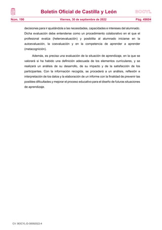 Boletín Oficial de Castilla y León
Núm. 190 Pág. 49604
Viernes, 30 de septiembre de 2022
decisiones para ir ajustándola a las necesidades, capacidades e intereses del alumnado.
Dicha evaluación debe entenderse como un procedimiento colaborativo en el que el
profesional evalúa (heteroevaluación) y posibilita al alumnado iniciarse en la
autoevaluación, la coevaluación y en la competencia de aprender a aprender
(metacognición).
Además, es precisa una evaluación de la situación de aprendizaje, en la que se
valorará si ha habido una definición adecuada de los elementos curriculares, y se
realizará un análisis de su desarrollo, de su impacto y de la satisfacción de los
participantes. Con la información recogida, se procederá a un análisis, reflexión e
interpretación de los datos y la elaboración de un informe con la finalidad de prevenir las
posibles dificultades y mejorar el proceso educativo para el diseño de futuras situaciones
de aprendizaje.
CV: BOCYL-D-30092022-4
 