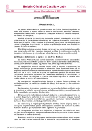 Boletín Oficial de Castilla y León
Núm. 190 Pág. 49605
Viernes, 30 de septiembre de 2022
ANEXO III
MATERIAS DE BACHILLERATO
ANÁLISIS MUSICAL
La materia Análisis Musical, que se divide en dos cursos, permite comprender de
forma más profunda la música desde un punto de vista artístico, estilístico y estético,
enriqueciendo de esta forma la experiencia y recepción musical por parte del intérprete,
del creador y/o del oyente.
Analizar cómo se construye una propuesta musical, reflexionando sobre los
procedimientos y herramientas utilizadas en los procesos de creación, contribuye a
desarrollar el espíritu crítico, a valorar la diversidad como fuente de enriquecimiento
cultural, a incentivar la curiosidad y a aplicar en el lenguaje verbal usos lingüísticos
capaces de definir emociones.
El análisis musical se convierte de esta manera, en una herramienta indispensable
para comprender, disfrutar, investigar, descubrir y utilizar la música como medio de
expresión, reflexionando al mismo tiempo sobre el proceso de construcción musical.
Contribución de la materia al logro de los objetivos de etapa
La materia Análisis Musical permite desarrollar en el alumnado las capacidades
necesarias para alcanzar todos y cada uno de los objetivos de la etapa de bachillerato,
contribuyendo en mayor grado a algunos de ellos, en los siguientes términos:
La interpretación musical fomenta valores como el respeto, la tolerancia y el
trabajo en equipo ya que el alumnado se siente una pieza importante dentro de un
engranaje musical donde cada intérprete tiene un papel fundamental para una correcta
ejecución de la obra. Todo ello supone un importante ejercicio de empatía entre
compañeros que además desarrollan sus capacidades afectivas y su personalidad. La
disciplina y rutinas de trabajo de la práctica interpretativa ayudarán a trasladar esos
buenos hábitos al estudio de otras disciplinas.
La improvisación y creación artística fomenta la igualdad de oportunidades y la
resolución pacífica de conflictos a través del diálogo y el respeto por las opiniones
contrarias.
La elaboración de proyectos musicales con herramientas digitales contribuirá tanto
al fomento de la iniciativa personal con una actitud emprendedora, como al desarrollo
de las capacidades tecnológicas del alumnado.
El razonamiento matemático inductivo y/o deductivo se aplicará especialmente en
el análisis de partituras partiendo de los conocimientos previos sobre lenguaje musical
y su posterior comentario desarrollará las capacidades lingüísticas y comunicativas del
alumnado desarrollando además su pensamiento crítico.
La valoración y el respeto por el patrimonio artístico cultural propio y ajeno se
conseguirá en gran medida gracias a la exposición constante del alumnado a piezas
musicales diversas que representen estilos y géneros muy variados.
La salud postural, el control de la respiración, la relajación y el correcto uso de la
voz para abordar la práctica interpretativa fomentará la adquisición de buenos hábitos
saludables en la vida del alumnado.
Por último, el conocer el lenguaje de las diferentes manifestaciones artísticas y ser
capaz de relacionarlas supondrá para el alumno la comprensión de un fenómeno
CV: BOCYL-D-30092022-4
 