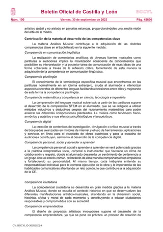 Boletín Oficial de Castilla y León
Núm. 190 Pág. 49606
Viernes, 30 de septiembre de 2022
artístico global y no aislado en parcelas estancas, proporcionándoles una amplia visión
del arte en sí mismo.
Contribución de la materia al desarrollo de las competencias clave
La materia Análisis Musical contribuye a la adquisición de las distintas
competencias clave en el bachillerato en la siguiente medida:
Competencia en comunicación lingüística
La realización de comentarios analíticos de diversas fuentes musicales como
partituras o audiciones implica la movilización consciente de conocimientos que
posibiliten su interpretación y la posterior tarea de comunicación de esas ideas de una
forma coherente a través de la reflexión crítica, fomentando de esta manera la
adquisición de la competencia en comunicación lingüística.
Competencia plurilingüe
El conocimiento de la terminología específica musical que encontramos en las
partituras normalmente en un idioma extranjero, ayuda al alumnado a interiorizar
aspectos concretos de diferentes lenguas facilitando conexiones entre ellas y mejorando
de esta forma la competencia plurilingüe.
Competencia matemática y competencia en ciencia, tecnología e ingeniería
La comprensión del lenguaje musical sobre todo a partir de las partituras supone
el desarrollo de la competencia STEM en el alumnado, que se ve obligado a utilizar
métodos inductivos y deductivos propios del razonamiento matemático para poder
analizar las diferentes composiciones planteadas. La música como fenómeno físico-
armónico y acústico y sus efectos psicofisiológicos y terapéuticos.
Competencia digital
La creación de contenidos de investigación, divulgación o crítica musical a través
de búsquedas avanzadas en motores de internet y el uso de herramientas, aplicaciones
y servicios en línea para el visionado de obras escénicas y para la escucha de
audiciones contribuyen, asimismo al desarrollo de la competencia digital.
Competencia personal, social y aprender a aprender
La competencia personal, social y aprender a aprender se verá potenciada gracias
a la práctica interpretativa vocal, corporal o instrumental que favorece un clima de
colaboración y respeto, donde el alumnado desarrolla un sentimiento de pertenencia a
un grupo con un interés común, reforzando de esta manera comportamientos empáticos
y fortaleciendo su personalidad. Al mismo tiempo, cada intérprete entiende su
responsabilidad individual para la correcta ejecución de la obra y la importancia de las
habilidades comunicativas afrontando un reto común, lo que contribuye a la adquisición
de la CE.
Competencia ciudadana
La competencial ciudadana se desarrolla en gran medida gracias a la materia
Análisis Musical, donde se estudia el contexto histórico en que se desenvuelven las
diferentes manifestaciones artístico-musicales, ahondando en la dimensión social,
histórica, cívica y moral de cada momento y contribuyendo a educar ciudadanos
responsables y comprometidos con su sociedad.
Competencia emprendedora
El diseño de proyectos artísticos innovadores supone el desarrollo de la
competencia emprendedora, ya que se pone en práctica un proceso de creación de
CV: BOCYL-D-30092022-4
 