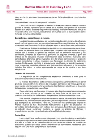 Boletín Oficial de Castilla y León
Núm. 190 Pág. 49607
Viernes, 30 de septiembre de 2022
ideas aportando soluciones innovadoras que parten de la aplicación de conocimientos
técnicos.
Competencia en conciencia y expresión culturales
La adquisición de la competencia conciencia en expresiones culturales se facilitará
gracias al variado repertorio que se utiliza en la materia, que permite al alumnado
acceder a un amplio espectro del patrimonio artístico y cultural mediante una actitud de
recepción activa y de respeto, descubriendo en muchos casos la autoexpresión como
forma de comunicación artística.
Competencias específicas de la materia
Los descriptores operativos de las competencias clave son el marco de referencia
a partir del cual se concretan las competencias específicas, convirtiéndose así éstas en
un segundo nivel de concreción de las primeras, ahora sí, específicas para cada materia.
En el caso de Análisis Musical se han establecido cinco competencias específicas.
Con ellas se pretende definir los aprendizajes competenciales que están en mayor
relación con la materia. La primera se relaciona con los elementos musicales y sus
parámetros, partiendo de audiciones y partituras. La segunda pretende, a partir del
análisis de la estructura musical, interrelacionar esos elementos musicales para
contextualizar diferentes obras musicales. Con la tercera competencia se pretende
realizar comentarios y críticas musicales que favorezcan la difusión del patrimonio
musical. En la cuarta, con todo lo anteriormente identificado, se podrán improvisar y
crear propuestas musicales utilizando voz, instrumentos o el cuerpo, y herramientas
digitales. Por último, la quinta competencia se centra en la música y sus fines
terapéuticos.
Criterios de evaluación
La adquisición de las competencias específicas constituye la base para la
evaluación competencial del alumnado.
El nivel de desarrollo de cada competencia específica vendrá determinado por el
grado de consecución de los criterios de evaluación con los que se vincula, por lo que
estos han de entenderse como herramientas de diagnóstico en relación con el desarrollo
de las propias competencias específicas.
Estos criterios se han formulado vinculados a los descriptores de las competencias
clave en la etapa, a través de las competencias específicas, de tal forma que no se
produzca una evaluación de la materia independiente de las competencias clave.
Este enfoque competencial implica la necesidad de que los criterios de evaluación
midan tanto los productos finales esperados (resultados) como los procesos y actitudes
que acompañan su elaboración. Para ello, y dado que los aprendizajes propios de
Análisis Musical se han desarrollado habitualmente a partir de situaciones de
aprendizaje contextualizadas, bien reales o bien simuladas, los criterios de evaluación
se deberán ahora comprobar mediante la puesta en práctica de técnicas y
procedimientos también contextualizados a la realidad del alumnado.
Contenidos
Los contenidos se han formulado integrando conocimientos, destrezas y actitudes
cuyo aprendizaje resulta necesario para la adquisición de las competencias específicas.
Por ello, a la hora de su determinación se han tenido en cuenta los criterios de
evaluación, puesto que estos últimos determinan los aprendizajes necesarios para
adquirir cada una de las competencias específicas.
CV: BOCYL-D-30092022-4
 