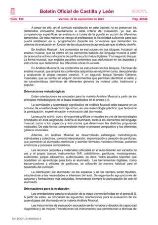 Boletín Oficial de Castilla y León
Núm. 190 Pág. 49608
Viernes, 30 de septiembre de 2022
A pesar de ello, en el currículo establecido en este decreto no se presentan los
contenidos vinculados directamente a cada criterio de evaluación, ya que las
competencias específicas se evaluarán a través de la puesta en acción de diferentes
contenidos. De esta manera se otorga al profesorado la flexibilidad suficiente para que
pueda establecer en su programación docente las conexiones que demanden los
criterios de evaluación en función de las situaciones de aprendizaje que al efecto diseñe.
En Análisis Musical I, los contenidos se estructuran en dos bloques: Iniciación al
análisis musical, que se centra en los elementos básicos del lenguaje musical a partir
de la escucha activa y el soporte de partituras y formatos digitales. Y un segundo bloque,
La forma musical, que engloba aquellos contenidos que profundizan en los aspectos y
estructuras que determinan las diferentes obras musicales.
En Análisis Musical II, los contenidos se estructuran en dos bloques, Técnicas de
análisis musical, que amplía los contenidos adquiridos en el primer curso, descubriendo
y analizando el propio proceso creativo. Y un segundo bloque llamado Géneros
musicales, que se centra en adquirir conocimientos que permitan identificar el estilo y
las características distintivas de diferentes géneros de música culta, tradicional y
popular.
Orientaciones metodológicas
Estas orientaciones se concretan para la materia Análisis Musical a partir de los
principios metodológicos de la etapa establecidos en el anexo II.A.
La asimilación y aprendizaje significativo de Análisis Musical debe basarse en un
proceso de enseñanza-aprendizaje activo, en una metodología práctica, que favorezca
la participación, experimentación y motivación del alumnado.
La escucha activa, con o sin soportes gráficos o visuales es una de las estrategias
principales en esta asignatura. Acerca al alumnado, tanto a los elementos del lenguaje
musical, como a los aspectos y estructuras que determinan las distintas propuestas
musicales. De esta forma, comprenderán mejor el proceso compositivo y los diferentes
géneros musicales.
Además, en Análisis Musical se desarrollarán estrategias metodológicas
individuales y colectivas, como la interpretación, improvisación y creación de partituras,
que permitirán al alumnado interiorizar y asimilar fórmulas melódico-rítmicas, patrones
armónicos y procesos compositivos.
Los recursos (soportes y materiales) utilizados en el aula deberán ser variados: la
voz y el propio cuerpo, instrumentos Orff, cotidiófonos, partituras, musicogramas,
audiciones, juegos educativos, audiovisuales, es decir, todos aquellos soportes que
posibiliten un aprendizaje para todo el alumnado. Las herramientas digitales, como
secuenciadores y editores de partituras, se utilizarán de manera habitual para el
desarrollo del currículo.
La distribución del alumnado, de los espacios y de los tiempos serán flexibles,
adaptándose a las necesidades e intereses del aula. Se organizarán agrupaciones de
conjunto y formaciones más reducidas, fomentando siempre la participación de todo el
alumnado.
Orientaciones para la evaluación
Las orientaciones para la evaluación de la etapa vienen definidas en el anexo II.B.
A partir de estas, se concretan las siguientes orientaciones para la evaluación de los
aprendizajes del alumnado en la materia Análisis Musical.
Los instrumentos de evaluación asociados serán variados y dotados de capacidad
diagnóstica y de mejora. Prevalecerán los instrumentos que pertenezcan a técnicas de
CV: BOCYL-D-30092022-4
 