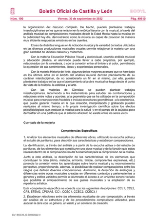 Boletín Oficial de Castilla y León
Núm. 190 Pág. 49610
Viernes, 30 de septiembre de 2022
la organización del discurso completo. De hecho, pueden plantearse trabajos
interdisciplinares en los que se relacionen la retórica literaria con la musical, a través del
análisis musical de composiciones musicales desde la Edad Media hasta la música en
la publicidad hoy día, demostrando como la música es capaz de provocar de manera
muy eficiente respuestas emotivas en los oyentes.
El uso de distintas lenguas en la notación musical y la variedad de textos utilizados
en las diversas producciones musicales vocales permite relacionar la materia con una
gran cantidad de idiomas clásicos y modernos.
Con la materia Educación Plástica Visual y Audiovisual, uniendo análisis musical
y educación plástica, el alumnado puede llevar a cabo proyectos, por ejemplo,
relacionados con la sinestesia, o con la conexión entre el timbre y el color, permitiendo
la expresión de sus sentimientos, ideas y experiencias personales.
Con la materia Historia del Arte: algunos de los mayores avances que se han dado
en los últimos años en el ámbito del análisis musical derivan precisamente de su
carácter interdisciplinar, de no considerarlo un fin en sí mismo, por ello, pueden
plantearse trabajos en los que el acercamiento a la obra musical se haga desde el punto
de vista de la historia, la estética y el arte.
Con las materias de Ciencias: se pueden plantear trabajos
interdisciplinares recurriendo a las matemáticas para estudiar las combinaciones y
relaciones entre notas y acordes; a la geometría que se ha utilizado en la composición
musical para crear patrones fractales e incluso estructuras geométricas ; a la electrónica,
que puede generar música en la que creación, interpretación y grabación pueden
realizarse al mismo tiempo; a la propia investigación científica sobre los efectos
psicofisiológicos que produce la música para la salud y en el campo de la acústica para
demostrar en una partitura que el silencio absoluto no existe entre los seres vivos.
Currículo de la materia
Competencias Específicas
1. Analizar los elementos musicales de diferentes obras, utilizando la escucha activa y
el estudio de partituras, para describir sus características y establecer comparaciones.
La identificación, a través del análisis y a partir de la escucha activa o del estudio de
partituras, de los elementos que constituyen una obra musical y de la función que estos
realizan dentro de la composición resulta fundamental para la comprensión de la misma.
Junto a este análisis, la descripción de las características de los elementos que
constituyen la obra (ritmo, melodía, armonía, timbre, componentes expresivos, etc.)
potencia la conexión entre los aprendizajes sobre teoría musical y su reconocimiento
perceptivo, proporcionando, además, la posibilidad de realizar comparaciones entre los
rasgos que definen diversas composiciones. Asimismo, la detección de analogías y
diferencias entre obras musicales creadas en diferentes contextos y pertenecientes a
géneros y estilos variados permite al alumnado el acceso a un universo sonoro variado
que posibilita el enriquecimiento de sus gustos musicales y la ampliación de su
repertorio artístico.
Esta competencia específica se conecta con los siguientes descriptores: CCL1, CCL2,
CP3, STEM2, CPSAA5, CC1, CCEC1, CCEC2, CCEC3.1
2. Establecer relaciones entre los elementos musicales de una composición, a través
del análisis de su estructura y de los procedimientos compositivos utilizados, para
asociar la obra con un género, un estilo y un contexto de creación.
CV: BOCYL-D-30092022-4
 
