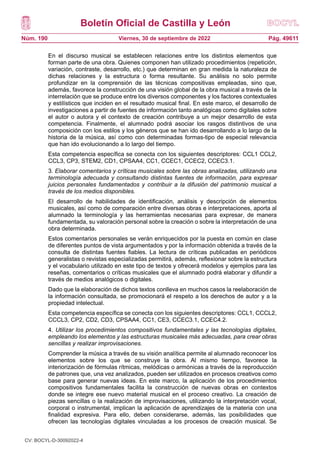 Boletín Oficial de Castilla y León
Núm. 190 Pág. 49611
Viernes, 30 de septiembre de 2022
En el discurso musical se establecen relaciones entre los distintos elementos que
forman parte de una obra. Quienes componen han utilizado procedimientos (repetición,
variación, contraste, desarrollo, etc.) que determinan en gran medida la naturaleza de
dichas relaciones y la estructura o forma resultante. Su análisis no solo permite
profundizar en la comprensión de las técnicas compositivas empleadas, sino que,
además, favorece la construcción de una visión global de la obra musical a través de la
interrelación que se produce entre los diversos componentes y los factores contextuales
y estilísticos que inciden en el resultado musical final. En este marco, el desarrollo de
investigaciones a partir de fuentes de información tanto analógicas como digitales sobre
el autor o autora y el contexto de creación contribuye a un mejor desarrollo de esta
competencia. Finalmente, el alumnado podrá asociar los rasgos distintivos de una
composición con los estilos y los géneros que se han ido desarrollando a lo largo de la
historia de la música, así como con determinadas formas-tipo de especial relevancia
que han ido evolucionando a lo largo del tiempo.
Esta competencia específica se conecta con los siguientes descriptores: CCL1 CCL2,
CCL3, CP3, STEM2, CD1, CPSAA4, CC1, CCEC1, CCEC2, CCEC3.1.
3. Elaborar comentarios y críticas musicales sobre las obras analizadas, utilizando una
terminología adecuada y consultando distintas fuentes de información, para expresar
juicios personales fundamentados y contribuir a la difusión del patrimonio musical a
través de los medios disponibles.
El desarrollo de habilidades de identificación, análisis y descripción de elementos
musicales, así como de comparación entre diversas obras e interpretaciones, aporta al
alumnado la terminología y las herramientas necesarias para expresar, de manera
fundamentada, su valoración personal sobre la creación o sobre la interpretación de una
obra determinada.
Estos comentarios personales se verán enriquecidos por la puesta en común en clase
de diferentes puntos de vista argumentados y por la información obtenida a través de la
consulta de distintas fuentes fiables. La lectura de críticas publicadas en periódicos
generalistas o revistas especializadas permitirá, además, reflexionar sobre la estructura
y el vocabulario utilizado en este tipo de textos y ofrecerá modelos y ejemplos para las
reseñas, comentarios o críticas musicales que el alumnado podrá elaborar y difundir a
través de medios analógicos o digitales.
Dado que la elaboración de dichos textos conlleva en muchos casos la reelaboración de
la información consultada, se promocionará el respeto a los derechos de autor y a la
propiedad intelectual.
Esta competencia específica se conecta con los siguientes descriptores: CCL1, CCCL2,
CCCL3, CP2, CD2, CD3, CPSAA4, CC1, CE3, CCEC3.1, CCEC4.2.
4. Utilizar los procedimientos compositivos fundamentales y las tecnologías digitales,
empleando los elementos y las estructuras musicales más adecuadas, para crear obras
sencillas y realizar improvisaciones.
Comprender la música a través de su visión analítica permite al alumnado reconocer los
elementos sobre los que se construye la obra. Al mismo tiempo, favorece la
interiorización de fórmulas rítmicas, melódicas o armónicas a través de la reproducción
de patrones que, una vez analizados, pueden ser utilizados en procesos creativos como
base para generar nuevas ideas. En este marco, la aplicación de los procedimientos
compositivos fundamentales facilita la construcción de nuevas obras en contextos
donde se integre ese nuevo material musical en el proceso creativo. La creación de
piezas sencillas o la realización de improvisaciones, utilizando la interpretación vocal,
corporal o instrumental, implican la aplicación de aprendizajes de la materia con una
finalidad expresiva. Para ello, deben considerarse, además, las posibilidades que
ofrecen las tecnologías digitales vinculadas a los procesos de creación musical. Se
CV: BOCYL-D-30092022-4
 