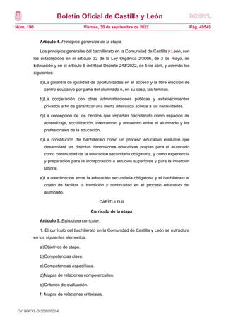 Boletín Oficial de Castilla y León
Núm. 190 Pág. 49549
Viernes, 30 de septiembre de 2022
Artículo 4. Principios generales de la etapa.
Los principios generales del bachillerato en la Comunidad de Castilla y León, son
los establecidos en el artículo 32 de la Ley Orgánica 2/2006, de 3 de mayo, de
Educación y en el artículo 5 del Real Decreto 243/2022, de 5 de abril, y además los
siguientes:
a)La garantía de igualdad de oportunidades en el acceso y la libre elección de
centro educativo por parte del alumnado o, en su caso, las familias.
b)La cooperación con otras administraciones públicas y establecimientos
privados a fin de garantizar una oferta adecuada acorde a las necesidades.
c) La concepción de los centros que impartan bachillerato como espacios de
aprendizaje, socialización, intercambio y encuentro entre el alumnado y los
profesionales de la educación.
d)La constitución del bachillerato como un proceso educativo evolutivo que
desarrollará las distintas dimensiones educativas propias para el alumnado
como continuidad de la educación secundaria obligatoria, y como experiencia
y preparación para la incorporación a estudios superiores y para la inserción
laboral.
e)La coordinación entre la educación secundaria obligatoria y el bachillerato al
objeto de facilitar la transición y continuidad en el proceso educativo del
alumnado.
CAPÍTULO II
Currículo de la etapa
Artículo 5. Estructura curricular.
1. El currículo del bachillerato en la Comunidad de Castilla y León se estructura
en los siguientes elementos:
a)Objetivos de etapa.
b)Competencias clave.
c) Competencias específicas.
d)Mapas de relaciones competenciales.
e)Criterios de evaluación.
f) Mapas de relaciones criteriales.
CV: BOCYL-D-30092022-4
 