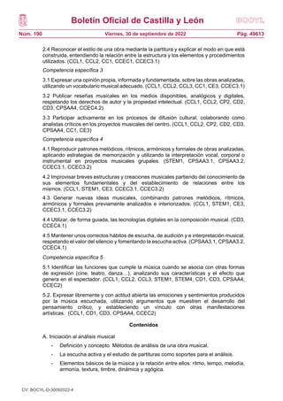 Boletín Oficial de Castilla y León
Núm. 190 Pág. 49613
Viernes, 30 de septiembre de 2022
2.4 Reconocer el estilo de una obra mediante la partitura y explicar el modo en que está
construida, entendiendo la relación entre la estructura y los elementos y procedimientos
utilizados. (CCL1, CCL2, CC1, CCEC1, CCEC3.1)
Competencia específica 3
3.1 Expresar una opinión propia, informada y fundamentada, sobre las obras analizadas,
utilizando un vocabulario musical adecuado. (CCL1, CCL2, CCL3, CC1, CE3, CCEC3.1)
3.2 Publicar reseñas musicales en los medios disponibles, analógicos y digitales,
respetando los derechos de autor y la propiedad intelectual. (CCL1, CCL2, CP2, CD2,
CD3, CPSAA4, CCEC4.2)
3.3 Participar activamente en los procesos de difusión cultural, colaborando como
analistas críticos en los proyectos musicales del centro. (CCL1, CCL2, CP2, CD2, CD3,
CPSAA4, CC1, CE3)
Competencia específica 4
4.1 Reproducir patrones melódicos, rítmicos, armónicos y formales de obras analizadas,
aplicando estrategias de memorización y utilizando la interpretación vocal, corporal o
instrumental en proyectos musicales grupales. (STEM1, CPSAA3.1, CPSAA3.2,
CCEC3.1, CCEC3.2)
4.2 Improvisar breves estructuras y creaciones musicales partiendo del conocimiento de
sus elementos fundamentales y del establecimiento de relaciones entre los
mismos. (CCL1, STEM1, CE3, CCEC3.1, CCEC3.2)
4.3 Generar nuevas ideas musicales, combinando patrones melódicos, rítmicos,
armónicos y formales previamente analizados e interiorizados. (CCL1, STEM1, CE3,
CCEC3.1, CCEC3.2)
4.4 Utilizar, de forma guiada, las tecnologías digitales en la composición musical. (CD3,
CCEC4.1)
4.5 Mantener unos correctos hábitos de escucha, de audición y e interpretación musical,
respetando el valor del silencio y fomentando la escucha activa. (CPSAA3.1, CPSAA3.2,
CCEC4.1)
Competencia específica 5
5.1 Identificar las funciones que cumple la música cuando se asocia con otras formas
de expresión (cine, teatro, danza…), analizando sus características y el efecto que
genera en el espectador. (CCL1, CCL2, CCL3, STEM1, STEM4, CD1, CD3, CPSAA4,
CCEC2)
5.2. Expresar libremente y con actitud abierta las emociones y sentimientos producidos
por la música escuchada, utilizando argumentos que muestren el desarrollo del
pensamiento crítico, y estableciendo un vínculo con otras manifestaciones
artísticas. (CCL1, CD1, CD3, CPSAA4, CCEC2)
Contenidos
A. Iniciación al análisis musical
- Definición y concepto. Métodos de análisis de una obra musical.
- La escucha activa y el estudio de partituras como soportes para el análisis.
- Elementos básicos de la música y la relación entre ellos: ritmo, tempo, melodía,
armonía, textura, timbre, dinámica y agógica.
CV: BOCYL-D-30092022-4
 