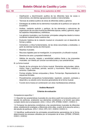 Boletín Oficial de Castilla y León
Núm. 190 Pág. 49614
Viernes, 30 de septiembre de 2022
- Clasificación y discriminación auditiva de los diferentes tipos de voces e
instrumentos y de distintas agrupaciones vocales e instrumentales.
- Técnicas de análisis auditivo de obras de diferentes estilos y géneros.
- Estrategias de análisis de los elementos musicales de la partitura con apoyo de
la audición.
- Análisis, mediante audición y partitura, de los elementos y estructuras de
organización de una obra musical de diferentes épocas, estilos y géneros, según
los aspectos interpretativos y estilísticos.
- Los géneros musicales y sus funciones: principales categorías desde la música
occidental medieval hasta nuestros días.
- Evolución histórica de la notación musical en vinculación con el desarrollo de
formas y estilos.
- Comentario y crítica fundamentados, de las obras escuchadas y analizadas, a
partir de distintas fuentes de información.
- Reseñas musicales.
- Recursos digitales para la investigación, la composición y la difusión musical.
- Derechos de autor y propiedad intelectual.
- Hábitos de escucha, respeto y sensibilidad estética frente a las propuestas
musicales, con interés por conocer sus estructuras y sus características.
B. La forma musical
- Estudio de los principios de la forma musical. Elementos estructurales: célula,
motivo, frase y semifrase, período, sección y movimiento. Ritmo melódico y
armónico. Cadencias.
- Formas simples, formas compuestas y libres. Formas-tipo. Representación de
esquemas formales.
- Procedimientos compositivos fundamentales: repetición, variación, contraste y
desarrollo y su estudio como recursos generadores de la forma musical.
- Función de la música en combinación con otras manifestaciones artísticas.
Análisis Musical II
Criterios de evaluación
Competencia específica 1
1.1 Describir las características musicales de una obra a partir de la escucha activa y el
estudio de partituras, analizando sus elementos constitutivos y la función que estos
cumplen dentro de la composición. (CCL1, CCL2, CP3, STEM2, CCEC1, CCEC3.1)
1.2 Comparar los elementos constitutivos y las características musicales de diferentes
obras, estableciendo analogías y diferencias entre ellas, a partir de la escucha activa y
del estudio de partituras. (CCL1, CCL2, CP3, CC1, CCEC2, CCEC3.1)
1.3 Identificar auditivamente los principales procedimientos generadores de la forma,
determinando los procesos utilizados por el compositor de la obra. (STEM2, CPSAA5,
CCEC1, CCEC2)
CV: BOCYL-D-30092022-4
 