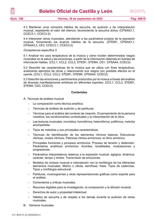 Boletín Oficial de Castilla y León
Núm. 190 Pág. 49616
Viernes, 30 de septiembre de 2022
4.3 Mantener unos correctos hábitos de escucha, de audición y de interpretación
musical, respetando el valor del silencio, favoreciendo la escucha activa. (CPSAA3.1,
CCEC3.1, CCEC3.2)
4.4 Interpretar obras musicales, atendiendo a los parámetros propios de la expresión
musical, fomentando los buenos hábitos de la escucha. (STEM1, CPSAA3.1,
CPSAA3.2, CE3, CCEC3.1, CCEC3.2)
Competencia específica 5
5.1 Analizar los usos terapéuticos de la música y cómo inciden determinados rasgos
musicales en la salud y las emociones, a partir de la información obtenida en fuentes de
información fiables. (CCL1, CCL2, CCL3, STEM1, STEM4, CD1, CPSAA4, CCEC2)
5.2 Describir las características de la música que se utiliza con fines terapéuticos,
analizando ejemplos de obras y relacionando sus rasgos con posibles efectos en el
oyente. (CCL1, CCL2, CCL3, STEM1, STEM4, CPSAA4, CCEC2)
5.3 Describir las emociones y sentimientos producidos por la música a través del análisis
de diversas manifestaciones artísticas en diferentes soportes. (CCL1, CCL3, STEM1,
STEM4, CD3, CCEC2)
Contenidos
A. Técnicas de análisis musical
- La comparación como técnica analítica.
- Técnicas de análisis de audición y de partituras.
- Técnicas para el análisis del contexto de creación. El pensamiento de la persona
creadora, los condicionantes contextuales y la interpretación de la obra.
- Las texturas musicales: monódica, homofónica, heterofónica, polifónica, melodía
acompañada.
- Tipos de melodías y sus principales características.
- Técnicas de identificación de los elementos rítmicos básicos: Estructuras
rítmicas, modos rítmicos. Patrones rítmico-armónicos: el ritmo armónico.
- Principales funciones y procesos armónicos: Proceso de tensión y distensión.
Parámetros analíticos armónicos. Acordes, tonalidades, modulaciones y
progresiones.
- Parámetros interpretativos relativos a la expresión musical: agógica, dinámica,
carácter, tempo y timbre. Transmisión de emociones.
- Modelos de sintaxis musical e interrelación con la morfología de los diferentes
elementos musicales. Motivo o célula, semifrase, frase. Tipos de cadencias.
Tipos y morfología estructural.
- Partituras, musicogramas y otras representaciones gráficas como soporte para
el análisis.
- Comentarios y críticas musicales.
- Recursos digitales para la investigación, la composición y la difusión musical.
- Derechos de autor y propiedad intelectual.
- Hábitos de escucha y de respeto a los demás durante la audición de obras
musicales.
B. Géneros musicales
CV: BOCYL-D-30092022-4
 