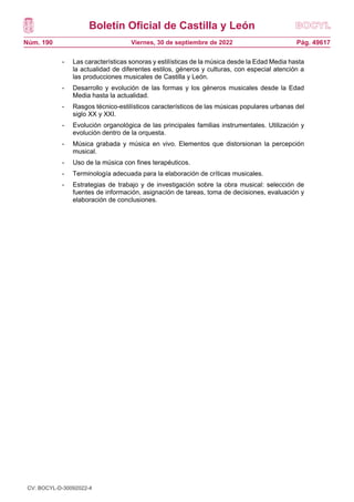 Boletín Oficial de Castilla y León
Núm. 190 Pág. 49617
Viernes, 30 de septiembre de 2022
- Las características sonoras y estilísticas de la música desde la Edad Media hasta
la actualidad de diferentes estilos, géneros y culturas, con especial atención a
las producciones musicales de Castilla y León.
- Desarrollo y evolución de las formas y los géneros musicales desde la Edad
Media hasta la actualidad.
- Rasgos técnico-estilísticos característicos de las músicas populares urbanas del
siglo XX y XXI.
- Evolución organológica de las principales familias instrumentales. Utilización y
evolución dentro de la orquesta.
- Música grabada y música en vivo. Elementos que distorsionan la percepción
musical.
- Uso de la música con fines terapéuticos.
- Terminología adecuada para la elaboración de críticas musicales.
- Estrategias de trabajo y de investigación sobre la obra musical: selección de
fuentes de información, asignación de tareas, toma de decisiones, evaluación y
elaboración de conclusiones.
CV: BOCYL-D-30092022-4
 