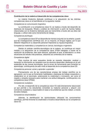 Boletín Oficial de Castilla y León
Núm. 190 Pág. 49619
Viernes, 30 de septiembre de 2022
Contribución de la materia al desarrollo de las competencias clave
La materia Anatomía Aplicada contribuye a la adquisición de las distintas
competencias clave en el bachillerato en la siguiente medida:
Competencia en comunicación lingüística
La contribución a la competencia clave CL se realiza a través del desarrollo de
destrezas de búsqueda, filtrado y análisis de información a partir de fuentes fiables
relacionadas con la Anatomía Aplicada para así transmitirla a través del uso ético del
lenguaje, o utilizar este como herramienta de trabajo.
Competencia plurilingüe
La competencia clave CP se desarrolla de manera conjunta con la anterior, puesto
que las investigaciones científicas son, en su mayoría, en lengua inglesa, por lo que
deberán integrarla en su desarrollo personal mejorando su riqueza lingüística.
Competencia matemática y competencia en ciencia, tecnología e ingeniería
Debido al carácter científico-tecnológico de la materia, se contribuye en mayor
medida a la adquisición de la competencia clave STEM trabajada a través de la
resolución de problemas, bien sean teóricos, aplicados al aula, al laboratorio o a otras
situaciones de estudio más prácticas, utilizando los contenidos de la materia.
Competencia digital
Para muchos de esos supuestos donde se necesita interpretar, analizar y
transmitir la información es necesario que los alumnos desarrollen destrezas en el uso
sostenible de las nuevas tecnologías, que le sirvan de herramienta para fomentar su
aprendizaje, contribuyendo de este modo al desarrollo de la competencia clave CD.
Competencia personal, social y aprender a aprender
Precisamente una de las características propias del trabajo científico es la
agrupación, por lo que se fomentarán habilidades y destrezas de trabajo cooperativo y
colaborativo en el alumnado, potenciando la creatividad e innovación, así como el
respeto y empatía necesario para mantener una actitud dialogante, contribuyendo a la
competencia clave CPSAA.
Competencia ciudadana
Por ello, el desarrollo de la competencia clave CC está directamente relacionado
ya que permite a los estudiantes consolidar su madurez personal y adquirir una
conciencia ciudadana y responsable en base a los problemas que les rodean, a través
de estos trabajos.
Competencia emprendedora
Además, la identificación de oportunidades utilizando los conocimientos
científicos, permite fomentar la creatividad e iniciativa desarrollando así la competencia
clave CE.
CV: BOCYL-D-30092022-4
 