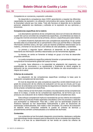 Boletín Oficial de Castilla y León
Núm. 190 Pág. 49620
Viernes, 30 de septiembre de 2022
Competencia en conciencia y expresión culturales
Se desarrolla la competencia clave CCEC aprendiendo a respetar las diferentes
capacidades de expresión y la utilización comunicativa del cuerpo, teniendo en cuenta
la diversidad cultural que nos rodea. Todo ello favorece el desarrollo de la identidad
personal, adaptando sus destrezas y actitudes en la expresión de sus opiniones y
emociones.
Competencias específicas de la materia
Los descriptores operativos de las competencias clave son el marco de referencia
a partir del cual se concretan las competencias específicas, convirtiéndose así éstas en
un segundo nivel de concreción de las primeras, ahora sí, específicas para cada materia.
La materia Anatomía Aplicada tiene seis competencias específicas. El eje central
de todas ellas es el desarrollo de un pensamiento crítico que permita filtrar e interpretar
información científica veraz y de rigor, para así resolver problemas relacionados con la
materia, y fomentar en los alumnos unos hábitos de vida saludables y sostenibles.
La primera y segunda hacen referencia al desarrollo de las destrezas de
tratamiento de información científica relacionadas con las herramientas digitales.
La tercera, se centra en fomentar el trabajo en grupo a la hora de desarrollar
proyectos científicos.
La cuarta competencia específica pretende fomentar un pensamiento integral que
comprenda el funcionamiento global del cuerpo humano.
La quinta, hace referencia a la capacidad de adaptación del organismo, sus
posibilidades de movimiento y su expresividad y finalmente la última engloba la
aplicación de los conocimientos para fomentar los hábitos de vida encaminados a la
mejora de la salud.
Criterios de evaluación
La adquisición de las competencias específicas constituye la base para la
evaluación competencial del alumnado.
El nivel de desarrollo de cada competencia específica vendrá determinado por el
grado de consecución de los criterios de evaluación con los que se vincula, por lo que
estos han de entenderse como herramientas de diagnóstico en relación con el desarrollo
de las propias competencias específicas.
Estos criterios se han formulado vinculados a los descriptores de las competencias
clave en la etapa, a través de las competencias específicas, de tal forma que no se
produzca una evaluación de la materia independiente de las competencias clave.
Este enfoque competencial implica la necesidad de que los criterios de evaluación
midan tanto los productos finales esperados (resultados) como los procesos y actitudes
que acompañan su elaboración. Para ello, y dado que los aprendizajes propios de
Anatomía Aplicada se han desarrollado habitualmente a partir de situaciones de
aprendizaje contextualizadas, bien reales o bien simuladas, los criterios de evaluación
se deberán ahora comprobar mediante la puesta en práctica de técnicas y
procedimientos también contextualizados a la realidad del alumnado.
Contenidos
Los contenidos se han formulado integrando conocimientos, destrezas y actitudes
cuyo aprendizaje resulta necesario para la adquisición de las competencias específicas.
Por ello, a la hora de su determinación se han tenido en cuenta los criterios de
CV: BOCYL-D-30092022-4
 