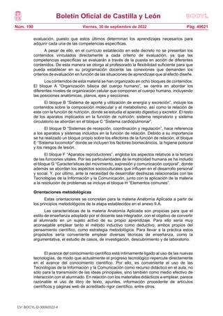 Boletín Oficial de Castilla y León
Núm. 190 Pág. 49621
Viernes, 30 de septiembre de 2022
evaluación, puesto que estos últimos determinan los aprendizajes necesarios para
adquirir cada una de las competencias específicas.
A pesar de ello, en el currículo establecido en este decreto no se presentan los
contenidos vinculados directamente a cada criterio de evaluación, ya que las
competencias específicas se evaluarán a través de la puesta en acción de diferentes
contenidos. De esta manera se otorga al profesorado la flexibilidad suficiente para que
pueda establecer en su programación docente las conexiones que demanden los
criterios de evaluación en función de las situaciones de aprendizaje que al efecto diseñe.
Los contenidos de esta materia se han organizado en ocho bloques de contenidos:
El bloque A “Organización básica del cuerpo humano”, se centra en abordar los
diferentes niveles de organización celular que componen el cuerpo humano, incluyendo
las posiciones anatómicas, planos, ejes y secciones.
El bloque B “Sistema de aporte y utilización de energía y excreción”, incluye los
contenidos sobre la composición molecular y el metabolismo, así como la relación de
este con la función de nutrición, donde se estudia el aparato digestivo y excretor. El resto
de los aparatos implicados en la función de nutrición: sistema respiratorio y sistema
circulatorio se abordan en el bloque C “Sistema cardiopulmonar”.
El bloque D “Sistemas de recepción, coordinación y regulación”, hace referencia
a los aparatos y sistemas incluidos en la función de relación. Debido a su importancia
se ha realizado un bloque propio sobre los efectores de la función de relación, el bloque
E “Sistema locomotor” donde se incluyen los factores biomecánicos, la higiene postural
y los riesgos de lesión.
El bloque F “Aparatos reproductores”, engloba los aspectos relativos a la tercera
de las funciones vitales. Por las particularidades de la motricidad humana se ha incluido
el bloque G “Características del movimiento, expresión y comunicación corporal”, donde
además se abordan los aspectos socioculturales que influyen en el desarrollo personal
y social. Y, por último, ante la necesidad de desarrollar destrezas relacionadas con las
Tecnologías de la Información y la Comunicación, junto con la aplicación de la materia
a la resolución de problemas se incluye el bloque H “Elementos comunes”.
Orientaciones metodológicas
Estas orientaciones se concretan para la materia Anatomía Aplicada a partir de
los principios metodológicos de la etapa establecidos en el anexo II.A.
Las características de la materia Anatomía Aplicada son propicias para que el
estilo de enseñanza adoptado por el docente sea integrador, con el objetivo de convertir
al alumnado en un sujeto activo de su propio aprendizaje. Para ello sería muy
aconsejable emplear tanto el método inductivo como deductivo, ambos propios del
pensamiento científico, como estrategia metodológica. Para llevar a la práctica estos
propósitos sería conveniente emplear diversas técnicas de enseñanza, como la
argumentativa, el estudio de casos, de investigación, descubrimiento y de laboratorio.
El avance del conocimiento científico está íntimamente ligado al uso de las nuevas
tecnologías, de modo que actualmente el progreso tecnológico repercute directamente
en el avance del conocimiento científico. Por ello, es conveniente el uso de las
Tecnologías de la Información y la Comunicación como recurso didáctico en el aula, no
sólo para la transmisión de las ideas principales, sino también como medio efectivo de
interacción con el alumnado. En relación con los materiales didácticos a emplear, parece
razonable el uso de libro de texto, apuntes, información procedente de artículos
científicos y páginas web de acreditado rigor científico, entre otros.
CV: BOCYL-D-30092022-4
 