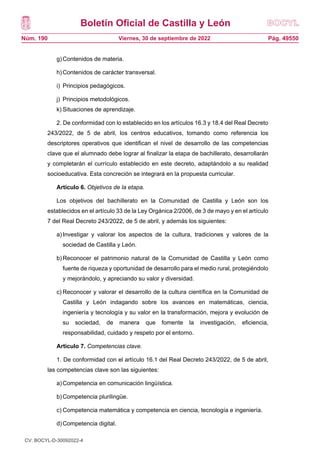 Boletín Oficial de Castilla y León
Núm. 190 Pág. 49550
Viernes, 30 de septiembre de 2022
g)Contenidos de materia.
h)Contenidos de carácter transversal.
i) Principios pedagógicos.
j) Principios metodológicos.
k) Situaciones de aprendizaje.
2. De conformidad con lo establecido en los artículos 16.3 y 18.4 del Real Decreto
243/2022, de 5 de abril, los centros educativos, tomando como referencia los
descriptores operativos que identifican el nivel de desarrollo de las competencias
clave que el alumnado debe lograr al finalizar la etapa de bachillerato, desarrollarán
y completarán el currículo establecido en este decreto, adaptándolo a su realidad
socioeducativa. Esta concreción se integrará en la propuesta curricular.
Artículo 6. Objetivos de la etapa.
Los objetivos del bachillerato en la Comunidad de Castilla y León son los
establecidos en el artículo 33 de la Ley Orgánica 2/2006, de 3 de mayo y en el artículo
7 del Real Decreto 243/2022, de 5 de abril, y además los siguientes:
a)Investigar y valorar los aspectos de la cultura, tradiciones y valores de la
sociedad de Castilla y León.
b)Reconocer el patrimonio natural de la Comunidad de Castilla y León como
fuente de riqueza y oportunidad de desarrollo para el medio rural, protegiéndolo
y mejorándolo, y apreciando su valor y diversidad.
c) Reconocer y valorar el desarrollo de la cultura científica en la Comunidad de
Castilla y León indagando sobre los avances en matemáticas, ciencia,
ingeniería y tecnología y su valor en la transformación, mejora y evolución de
su sociedad, de manera que fomente la investigación, eficiencia,
responsabilidad, cuidado y respeto por el entorno.
Artículo 7. Competencias clave.
1. De conformidad con el artículo 16.1 del Real Decreto 243/2022, de 5 de abril,
las competencias clave son las siguientes:
a)Competencia en comunicación lingüística.
b)Competencia plurilingüe.
c) Competencia matemática y competencia en ciencia, tecnología e ingeniería.
d)Competencia digital.
CV: BOCYL-D-30092022-4
 