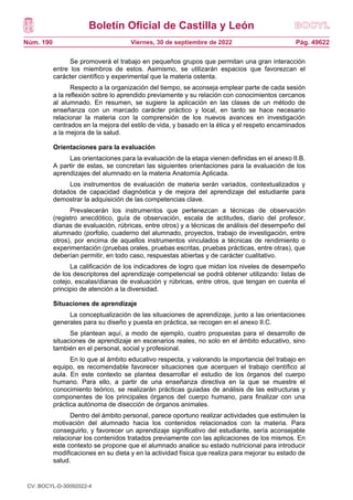 Boletín Oficial de Castilla y León
Núm. 190 Pág. 49622
Viernes, 30 de septiembre de 2022
Se promoverá el trabajo en pequeños grupos que permitan una gran interacción
entre los miembros de estos. Asimismo, se utilizarán espacios que favorezcan el
carácter científico y experimental que la materia ostenta.
Respecto a la organización del tiempo, se aconseja emplear parte de cada sesión
a la reflexión sobre lo aprendido previamente y su relación con conocimientos cercanos
al alumnado. En resumen, se sugiere la aplicación en las clases de un método de
enseñanza con un marcado carácter práctico y local, en tanto se hace necesario
relacionar la materia con la comprensión de los nuevos avances en investigación
centrados en la mejora del estilo de vida, y basado en la ética y el respeto encaminados
a la mejora de la salud.
Orientaciones para la evaluación
Las orientaciones para la evaluación de la etapa vienen definidas en el anexo II.B.
A partir de estas, se concretan las siguientes orientaciones para la evaluación de los
aprendizajes del alumnado en la materia Anatomía Aplicada.
Los instrumentos de evaluación de materia serán variados, contextualizados y
dotados de capacidad diagnóstica y de mejora del aprendizaje del estudiante para
demostrar la adquisición de las competencias clave.
Prevalecerán los instrumentos que pertenezcan a técnicas de observación
(registro anecdótico, guía de observación, escala de actitudes, diario del profesor,
dianas de evaluación, rúbricas, entre otros) y a técnicas de análisis del desempeño del
alumnado (porfolio, cuaderno del alumnado, proyectos, trabajo de investigación, entre
otros), por encima de aquellos instrumentos vinculados a técnicas de rendimiento o
experimentación (pruebas orales, pruebas escritas, pruebas prácticas, entre otras), que
deberían permitir, en todo caso, respuestas abiertas y de carácter cualitativo.
La calificación de los indicadores de logro que midan los niveles de desempeño
de los descriptores del aprendizaje competencial se podrá obtener utilizando: listas de
cotejo, escalas/dianas de evaluación y rúbricas, entre otros, que tengan en cuenta el
principio de atención a la diversidad.
Situaciones de aprendizaje
La conceptualización de las situaciones de aprendizaje, junto a las orientaciones
generales para su diseño y puesta en práctica, se recogen en el anexo II.C.
Se plantean aquí, a modo de ejemplo, cuatro propuestas para el desarrollo de
situaciones de aprendizaje en escenarios reales, no solo en el ámbito educativo, sino
también en el personal, social y profesional.
En lo que al ámbito educativo respecta, y valorando la importancia del trabajo en
equipo, es recomendable favorecer situaciones que acerquen el trabajo científico al
aula. En este contexto se plantea desarrollar el estudio de los órganos del cuerpo
humano. Para ello, a partir de una enseñanza directiva en la que se muestre el
conocimiento teórico, se realizarán prácticas guiadas de análisis de las estructuras y
componentes de los principales órganos del cuerpo humano, para finalizar con una
práctica autónoma de disección de órganos animales.
Dentro del ámbito personal, parece oportuno realizar actividades que estimulen la
motivación del alumnado hacia los contenidos relacionados con la materia. Para
conseguirlo, y favorecer un aprendizaje significativo del estudiante, sería aconsejable
relacionar los contenidos tratados previamente con las aplicaciones de los mismos. En
este contexto se propone que el alumnado analice su estado nutricional para introducir
modificaciones en su dieta y en la actividad física que realiza para mejorar su estado de
salud.
CV: BOCYL-D-30092022-4
 