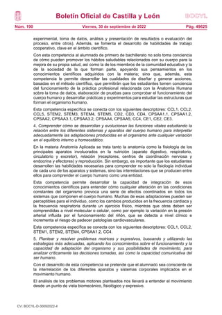 Boletín Oficial de Castilla y León
Núm. 190 Pág. 49625
Viernes, 30 de septiembre de 2022
experimental, toma de datos, análisis y presentación de resultados o evaluación del
proceso, entre otros). Además, se fomenta el desarrollo de habilidades de trabajo
cooperativo, clave en el ámbito científico.
Con esta competencia al alumnado de primero de bachillerato no solo toma conciencia
de cómo pueden promover los hábitos saludables relacionados con su cuerpo para la
mejora de su propia salud, así como la de los miembros de la comunidad educativa y la
de la sociedad de la que forman parte, apoyando sus pensamientos en los
conocimientos científicos adquiridos con la materia; sino que, además, esta
competencia le permite desarrollar las cualidades de diseñar y generar acciones,
basadas en el método científico, que permitirán que los estudiantes tomen conciencia
del funcionamiento de la práctica profesional relacionada con la Anatomía Humana
sobre la toma de datos, elaboración de pruebas para comprobar el funcionamiento del
cuerpo humano y desarrollar prácticas y experimentos para estudiar las estructuras que
forman el organismo humano.
Esta competencia específica se conecta con los siguientes descriptores: CCL1, CCL2,
CCL5, STEM2, STEM3, STEM4, STEM5, CD2, CD3, CD4, CPSAA1.1, CPSAA1.2,
CPSAA2, CPSAA3.1, CPSAA3.2, CPSAA4, CPSAA5, CC4, CE1, CE2, CE3.
4. Comprender cómo se desarrollan y evolucionan las funciones vitales estudiando la
relación entre los diferentes sistemas y aparatos del cuerpo humano para interpretar
adecuadamente las adaptaciones producidas en el organismo ante cualquier variación
en el equilibrio interno u homeostático.
En la materia Anatomía Aplicada se trata tanto la anatomía como la fisiología de los
principales aparatos involucrados en la nutrición (aparato digestivo, respiratorio,
circulatorio y excretor), relación (receptores, centros de coordinación nerviosa y
endocrina y efectores) y reproducción. Sin embargo, es importante que los estudiantes
desarrollen las habilidades necesarias para comprender no solo la fisiología individual
de cada uno de los aparatos y sistemas, sino las interrelaciones que se producen entre
ellos para comprender el cuerpo humano como una entidad.
Esta competencia permite desarrollar la capacidad de integración de esos
conocimientos científicos para entender cómo cualquier alteración en las condiciones
constantes del organismo provoca una serie de efectos coordinados en todos los
sistemas que componen el cuerpo humano. Muchas de esas adaptaciones pueden ser
perceptibles para el individuo, como los cambios producidos en la frecuencia cardiaca y
la frecuencia respiratoria durante un ejercicio físico, mientras que otras deben ser
comprendidas a nivel molecular o celular, como por ejemplo la variación en la presión
arterial influida por el funcionamiento del riñón, que se detecta a nivel clínico e
incrementa el riesgo de padecer patologías cardiovasculares.
Esta competencia específica se conecta con los siguientes descriptores: CCL1, CCL2,
STEM1, STEM2, STEM4, CPSAA1.2, CC4.
5. Plantear y resolver problemas motrices y expresivos, buscando y utilizando las
estrategias más adecuadas, aplicando los conocimientos sobre el funcionamiento y la
capacidad de adaptación del organismo y sus posibilidades de movimiento, para
analizar críticamente las decisiones tomadas, así como la capacidad comunicativa del
ser humano.
Con el desarrollo de esta competencia se pretende que el alumnado sea consciente de
la interrelación de los diferentes aparatos y sistemas corporales implicados en el
movimiento humano.
El análisis de los problemas motores planteados nos llevará a entender el movimiento
desde un punto de vista biomecánico, fisiológico y expresivo.
CV: BOCYL-D-30092022-4
 