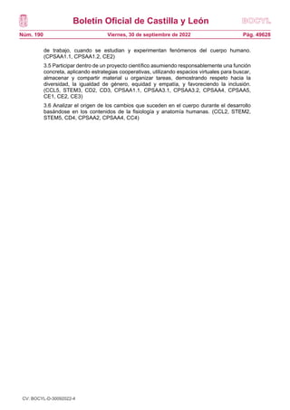 Boletín Oficial de Castilla y León
Núm. 190 Pág. 49628
Viernes, 30 de septiembre de 2022
de trabajo, cuando se estudian y experimentan fenómenos del cuerpo humano.
(CPSAA1.1, CPSAA1.2, CE2)
3.5 Participar dentro de un proyecto científico asumiendo responsablemente una función
concreta, aplicando estrategias cooperativas, utilizando espacios virtuales para buscar,
almacenar y compartir material u organizar tareas, demostrando respeto hacia la
diversidad, la igualdad de género, equidad y empatía, y favoreciendo la inclusión.
(CCL5, STEM3, CD2, CD3, CPSAA1.1, CPSAA3.1, CPSAA3.2, CPSAA4, CPSAA5,
CE1, CE2, CE3)
3.6 Analizar el origen de los cambios que suceden en el cuerpo durante el desarrollo
basándose en los contenidos de la fisiología y anatomía humanas. (CCL2, STEM2,
STEM5, CD4, CPSAA2, CPSAA4, CC4)
CV: BOCYL-D-30092022-4
 