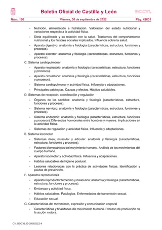 Boletín Oficial de Castilla y León
Núm. 190 Pág. 49631
Viernes, 30 de septiembre de 2022
- Nutrición, alimentación e hidratación. Valoración del estado nutricional y
variaciones respecto a la actividad física.
- Dieta equilibrada y su relación con la salud. Trastornos del comportamiento
nutricional y los factores sociales implicados. Influencia sobre la salud.
- Aparato digestivo: anatomía y fisiología (características, estructura, funciones y
procesos).
- Aparato excretor: anatomía y fisiología (características, estructura, funciones y
procesos).
C. Sistema cardiopulmonar
- Aparato respiratorio: anatomía y fisiología (características, estructura, funciones
y procesos).
- Aparato circulatorio: anatomía y fisiología (características, estructura, funciones
y procesos).
- Sistema cardiopulmonar y actividad física. Influencia y adaptaciones.
- Principales patologías. Causas y efectos. Hábitos saludables.
D. Sistemas de recepción, coordinación y regulación
- Órganos de los sentidos: anatomía y fisiología (características, estructura,
funciones y procesos).
- Sistema nervioso: anatomía y fisiología (características, estructura, funciones y
procesos).
- Sistema endocrino: anatomía y fisiología (características, estructura, funciones
y procesos). Diferencias hormonales entre hombres y mujeres. Implicaciones en
la actividad física.
- Sistemas de regulación y actividad física. Influencia y adaptaciones.
E. Sistema locomotor
- Sistemas óseo, muscular y articular: anatomía y fisiología (características,
estructura, funciones y procesos).
- Factores biomecánicos del movimiento humano. Análisis de los movimientos del
cuerpo humano.
- Aparato locomotor y actividad física. Influencia y adaptaciones.
- Hábitos saludables de higiene postural.
- Lesiones relacionadas con la práctica de actividades físicas. Identificación y
pautas de prevención.
F. Aparatos reproductores
- Aparato reproductor femenino y masculino: anatomía y fisiología (características,
estructura, funciones y procesos).
- Embarazo y actividad física.
- Hábitos saludables. Patologías. Enfermedades de transmisión sexual.
- Educación sexual.
G. Características del movimiento, expresión y comunicación corporal
- Características y finalidades del movimiento humano. Proceso de producción de
la acción motora.
CV: BOCYL-D-30092022-4
 
